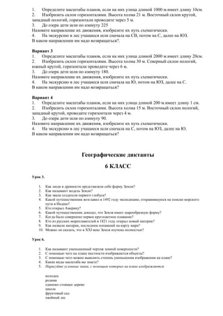 1.
Определите масштабы планов, если на них улица длиной 1000 м.имеет длину 10см.
2.
Изобразить склон горизонталями. Высота холма 21 м. Восточный склон крутой,
западный пологий, горизонтали проводите через 5 м.
3.
До озера дети шли по азимуту 225
Назовите направление их движения, изобразите их путь схематически.
4.
На экскурсию в лес учащиеся шли сначала на СВ, потом на С, далее на ЮЗ.
В каком направлении им надо возвращаться?.
Вариант 3
1.
Определите масштабы планов, если на них улица длиной 2000 м.имеет длину 20см.
2.
Изобразить склон горизонталями. Высота холма 30 м. Северный склон пологий,
южный крутой, горизонтали проводите через 6 м.
3.
До озера дети шли по азимуту 180.
Назовите направление их движения, изобразите их путь схематически.
4.
На экскурсию в лес учащиеся шли сначала на Ю, потом на ЮЗ, далее на С.
В каком направлении им надо возвращаться?
Вариант 4
1.
Определите масштабы планов, если на них улица длиной 200 м.имеет длину 1 см.
2.
Изобразить склон горизонталями. Высота холма 15 м. Восточный склон пологий,
западный крутой, проводите горизонтали через 4 м.
3.
До озера дети шли по азимуту 90.
Назовите направление их движения, изобразите их путь схематически.
4.
На экскурсию в лес учащиеся шли сначала на С, потом на ЮЗ, далее на Ю.
В каком направлении им надо возвращаться?

Географические диктанты
6 КЛАСС
Урок 3.
1.
2.
3.
4.

Как люди в древности представляли себе форму Земли?
Как называют модель Земли?
Как звали создателя первого глобуса?
Какой путешественник возглавил в 1492 году экспедицию, отправившуюся на поиски морского
пути в Индию?
5. Кто открыл Америку?
6. Какой путешественник доказал, что Земля имеет шарообразную форму?
7. Когда было совершено первое кругосветное плавание?
8. Кто из русских мореплавателей в 1821 году открыл новый материк?
9. Как назвали материк, последним попавший на карту мира?
10. Можно ли сказать, что в XXI веке Земля изучена полностью?
Урок 6.
1.
2.
3.
4.
5.

Как называют уменьшенный чертеж земной поверхности?
С помощью чего на плане местности изображаются объекты?
С помощью чего можно выяснить степень уменьшения изображения на плане?
Какие виды масштаба вы знаете?
Нарисуйте условные знаки, с помощью которых на плане изображаются:
колодец
родник
одиноко стоящее дерево
школа
фруктовый сад
хвойный лес

 