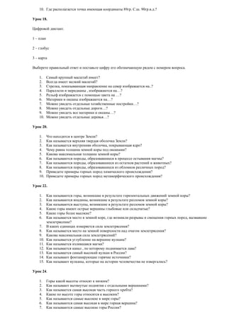 10. Где располагается точка имеющая координаты 89гр. С.ш. 90гр.в.д.?
Урок 18.
Цифровой диктант.
1 – план
2 – глобус
3 – карта
Выберете правильный ответ и поставьте цифру его обозначающую рядом с номером вопроса.
1.
2.
3.
4.
5.
6.
7.
8.
9.
10.

Самый крупный масштаб имеет?
Всегда имеет мелкий масштаб?
Стрелка, показывающая направление на север изображается на..?
Параллели и меридианы , изображаются на…?
Рельеф изображается с помощью цвета на …?
Материки и океаны изображаются на…?
Можно увидеть отдельные хозяйственные постройки…?
Можно увидеть отдельные дороги…?
Можно увидеть все материки и океаны…?
Можно увидеть отдельные деревья…?

Урок 20.
1.
2.
3.
4.
5.
6.
7.
8.
9.
10.

Что находится в центре Земли?
Как называется верхняя твердая оболочка Земли?
Как называется внутренняя оболочка, покрывающая ядро?
Чему равна толщина земной коры под океанами?
Какова максимальная толщина земной коры?
Как называются породы, образовавшиеся в процессе остывания магмы?
Как называются породы, образовавшиеся из остатков растений и животных?
Как называются породы, образовавшиеся из обломков различных пород?
Приведете примеры горных пород химического происхождения?
Приведете примеры горных пород метаморфического происхождения?

Урок 22.
1.
2.
3.
4.
5.
6.
7.
8.
9.
10.
11.
12.
13.
14.
15.

Как называются горы, возникшие в результате горизонтальных движений земной коры?
Как называются впадины, возникшие в результате разломов земной коры?
Как называются выступы, возникшие в результате разломов земной коры?
Какие горы имеют острые вершины глыбовые или складчатые?
Какие горы более высокие?
Как называется место в земной коре, где возникли разрывы и смещения горных пород, вызвавшие
землетрясение?
В каких единицах измеряется сила землетрясения?
Как называется место на земной поверхности над очагом землетрясения?
Какова максимальная сила землетрясений?
Как называется углубление на вершине вулкана?
Как называется излившаяся магма?
Как называется канал , по которому поднимается лава?
Как называется самый высокий вулкан в России?
Как называют фонтанирующие горячие источники?
Как называют вулканы, которые на истории человечества не извергались?

Урок 24.
1.
2.
3.
4.
5.
6.
7.

Горы какой высоты относят к низким?
Как называют вытянутые поднятия с отдельными вершинами?
Как называется самая высокая часть горного хребта?
Какие по высоте горы относятся к высоким?
Как называются самые высокие в мире горы?
Как называются самая высокая в мире горная вершина?
Как называются самые высокие горы России?

 