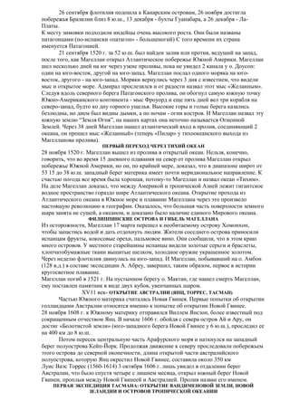 26 сентября флотилия подошла к Канарским островам, 26 ноября достигла
побережья Бразилии близ 8 ю.ш., 13 декабря - бухты Гуанабара, а 26 декабря - ЛаПлаты.
К месту зимовки подходили индейцы очень высокого роста. Они были названы
патагонцами (по-испански «патагон» - большеногий) С того времени их страна
именуется Патагонией.
21 сентября 1520 г. за 52 ю.ш. был найден залив или против, ведущий на запад,
после того, как Магеллан открыл Атлантическое побережье Южной Америки. Магеллан
шел несколько дней на юг через узкие проливы, пока не увидел 2 канала у о. Доусон:
один на юго-восток, другой на юго-запад. Магеллан послал одного моряка на юговосток, другого - на юго-запад. Моряки вернулись через 3 дня с известием, что видели
мыс и открытое море. Адмирал прослезился и от радости назвал этот мыс «Желанным».
Следуя вдоль северного берега Патагонского пролива, он обогнул самую южную точку
Южно-Американского континента - мыс Фроуорд и еще пять дней вел три корабля на
северо-запад, будто ко дну горного ущелья. Высокие горы и голые берега казались
безлюдны, но днем был видны дымки, а по ночам - огни костров. И Магеллан назвал эту
южную землю “Земля Огня”, на наших картах она неточно называется Огненной
Землей. Через 38 дней Магеллан нашел атлантический вход в пролив, соединяющий 2
океана, он прошел мыс «Желанный» (теперь «Пилар» у тихоокеанского выхода из
Магелланова пролива).
ПЕРВЫЙ ПЕРЕХОД ЧЕРЕЗ ТИХИЙ ОКЕАН

28 ноября 1520 г. Магеллан вышел из пролива в открытый океан. Нельзя, конечно,
говорить, что во время 15 дневного плавания на север от пролива Магеллан открыл
побережье Южной Америки, но он, по крайней мере, доказал, что в диапазоне широт от
53 15 до 38 ю.ш. западный берег материка имеет почти меридиональное направление. К
счастью погода все время была хорошая, потому-то Магеллан и назвал океан «Тихим».
На деле Магеллан доказал, что между Америкой и тропической Азией лежит гигантское
водное пространство гораздо шире Атлантического океана. Открытие прохода из
Атлантического океана в Южное море и плавание Магеллана через это произвело
настоящую революцию в географии. Оказалось, что большая часть поверхности земного
шара занята не сушей, а океаном, и доказано было наличие единого Мирового океана.
ФИЛИППИНСКИЕ ОСТРОВА И ГИБЕЛЬ МАГЕЛЛАНА

Из осторожности, Магеллан 17 марта перешел к необитаемому острову Хомонхон,
чтобы запастись водой и дать отдохнуть людям. Жители соседнего острова приносили
испанцам фрукты, кокосовые орехи, пальмовое вино. Они сообщили, что в этом краю
много островов. У местного старейшины испанцы видели золотые серьги и браслеты,
хлопчатобумажные ткани вышитые шелком, холодное оружие украшенное золотом.
Через неделю флотилия двинулась на юго-запад. И Магеллан, побывавший на о. Амбон
(128 в.д.) в составе экспедиции А. Абреу, завершил, таким образом, первое в истории
кругосветное плавание.
Магеллан погиб в 1521 г. На пустынном берегу о. Мактан, где нашел смерть Магеллан,
ему поставлен памятник в виде двух кубов, увенчанных шаром.
XV11 век- ОТКРЫТИЕ АВСТРАЛИИ (ЯНЦ, ТОРРЕС, ТАСМАН)
Частью Южного материка считалась Новая Гвинея. Первые попытки об открытии
голландцами Австралии относятся именно к попытке об открытии Новой Гвинее.
28 ноября 1608 г. к Южному материку отправился Виллем Янсзон, более известный под
сокращенным отчеством Янц. В начале 1606 г. обойдя с севера остров Ай и Ару, он
достиг «Болотистой земли» (юго-западного берега Новой Гвинее у 6 ю.ш.), проследил ее
на 400 км до 8 ю.ш.
Потом пересек центральную часть Арафурского моря и наткнулся на западный
берег полуострова Кейп-Йорк. Продолжая движение к северу проследовали побережьем
этого острова до северной оконечности, длина открытой части австралийского
полуострова, которую Янц окрестил Новой Гвинее, составила около 350 км
Луис Ваэс Торрес (1560-1614) 3 октября 1606 г. лишь увидел в отдалении берег
Австралии, что было спустя четыре с лишнем месяца, открыл южный берег Новой
Гвинеи, проплыв между Новой Гвинеей и Австралией. Пролив назван его именем.
ПЕРВАЯ ЭКСПЕДИЦИЯ ТАСМАНА: ОТКРЫТИЕ ВАНДИМЕНОВОЙ ЗЕМЛИ, НОВОЙ
ЗЕЛАНДИИ И ОСТРОВОВ ТРОПИЧЕСКОЙ ОКЕАНИИ

 