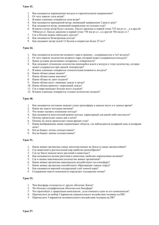 Урок 42.
1.
2.
3.
4.
5.
6.
7.
8.
9.

Как называется перемещение воздуха в горизонтальном направлении?
От чего зависит сила ветра?
В каких единицах измеряется сила ветра?
Как называется приморский ветер, меняющий направление 2 раза в день?
Как называется ветер, меняющий направление по сезонам года?
В каком случае ветер будет сильнее, А)если давление в первой точке 752 мм рт.ст. , а в другой
768мм рт.ст. Б)если давление в первой точке 758 мм рт.ст., а в другой 766 мм рт.ст.?
Где в России можно наблюдать муссон?
Как называется безветренная погода?
Как называют ветер силой 12 баллов и скоростью более 25 м/с?

Урок 44.
1.
2.
3.
4.

Как называется количество водяного пара в граммах , содержащегося в 1м3 воздуха?
От чего зависит количество водяного пара, который может содержаться в воздухе?
Какие условия увеличивают испарение с поверхности?
Как называют отношение количества имеющейся влаги в воздухе к тому количеству, которое
может содержаться при данной температуре?
5. В каких единицах измеряется относительная влажность воздуха?
6. Какие облака самые низкие?
7. Какие облака самые высокие?
8. Какие облака не дают осадков?
9. Какие облака несут ливневые дожди и грозы?
10. Какие облака принося т моросящий дождь?
11. Где в мире выпадает больше всего осадков?
12. В каких единицах измеряется годовое количество осадков?
Урок 48.
1.
2.
3.
4.
5.
6.
7.
8.
9.

Как называется состояние нижних слоев тропосферы в данном месте и в данное время?
Какие вы знаете погодные явления?
Что может вызвать изменение погоды?
Как называется многолетний режим погоды, характерный для какой-либо местности?
Почему происходит смена дня и ночи?
Почему на земле происходит смена времен года?
Какая воображаемая линия ограничивает области, где наблюдаются полярный день и полярная
ночь?
Когда бывает летнее солнцестояние?
Когда бывает зимнее солнцестояние?

Урок 51.
1.
2.
3.
4.
5.
6.
7.
8.
9.

Какие живые организмы самые многочисленные на Земле и самые жизнестойкие?
Где животный и растительный мир наиболее разнообразен?
Где на Земле меньше всего растений и животных?
Как называются мелкие растения и животные свободно переносимые волнами?
Где в океане максимальное количество живых организмов?
Какие живые организмы максимально воздействуют на атмосферу?
Какие живые организмы способствуют образованию горных пород?
Как называется верхний плодородный слой земной коры?
Содержание какого компонента определяет плодородие почвы?

Урок 53.
1.
2.
3.
4.
5.

Чем биосфера отличается от других оболочек Земли?
Что больше географическая оболочка или биосфера?
Что произойдет с природным комплексом , если изменить один из его компонентов?
Перечислите на выбор 5 вариантов отрицательного воздействия человека на ПК?
Перечислите 5 вариантов положительного воздействия человека на ПК?

Урок 57.

 