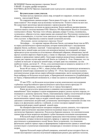 ВСПОМНИ! Каково внутреннее строение Земли?
УЗНАЙ! О теории дрейфа материков.
НАУЧИСЬ ДЕЛАТЬ! Прогноз очертаний суши в результате движения литосферных
плит.
Вступительное слово учителя.
Человек всегда стремился узнать мир, который его окружает, познать свою
планету, имя которой Земля.
По современным данным возраст Земли равен 4,6 млрд. лет. Как же возникла
наша планета? Этот вопрос всегда волновал человечество. Точного ответа на него нет.
Но существуют различные предположения о происхождении Земли.
Из современных взглядов на происхождение Земли наиболее распространена
гипотеза нашего соотечественника О.Ю. Шмидта. Об образовании Земли из холодного
газопылевого облака. Частицы этого облака, вращаясь вокруг Солнца, сталкивались,
«слипались», образуя сгустки, нараставшие как снежный ком. Постепенно газопылевое
облако сплющивалось, а сгустки стали двигаться по круговым орбитам. Со временем из
этих сгустков и образовались планеты нашей солнечной системы.
- Вспомните, каково внутреннее строение Земли?
Литосфера — это верхняя твердая оболочка Земли, состоящая более чем на 90%
из пород магматического происхождения, которая взаимодействует с внутренними
сферами Земли, особенно с мантией. Самая верхняя ее часть — земная кора. Лишь
верхняя часть земной коры доступна для непосредственных исследований, которые
проводятся путем изучения ее естественных обнажений (обрывов, обнаженных частей
крутых склонов оврагов и берегов рек), а также по образцам, полученным при бурении
скважин и проведении горных работ. Благодаря опорным разведочным скважинам геологами уже хорошо изучен верхний слой Земли до глубины 6—9 км. Очевидно, что эта
глубина не выходит за пределы земной коры, которая даже под океанами, где она
наиболее тонкая, достигает 8—10 км, а под континентами ее мощность меняется от 25—
30 до 50—100 км в зависимости от характера рельефа.
Более 40 лет назад, в 1961 г., наши ученые обосновали техническую возможность
вскрытия земной коры скважинами на глубину 15—18 км. Было решено исследовать
континентальные недра пятью сверхглубокими скважинами, места заложения которых
были выбраны на Кольском полуострове, в Прикуринской низменности (Азербайджан),
на Урале, в Прикаспийской низменности, а также на одном из островов Курильской
гряды.
25 мая 1970 г. на Кольском полуострове в целях комплексного исследования
глубинных недр Балтийского кристаллического щита была начата проходка 15километровой скважины, заложенной в 8 км от города Заполярного.
Какие же результаты проведенных в скважине исследований можно считать
важнейшими? Здесь впервые в одном непрерывном разрезе удалось изучить породы, относящиеся к далекому прошлому Земли, охватывающему период геологической истории
от 3 до 1,6 млрд. лет. Изучена метаморфическая зональность, обусловленная
видоизменением горных пород в недрах земной коры под влиянием температуры,
давления и химических воздействий, установлены закономерные изменения состава этих
пород и их физических свойств с глубиной, и в итоге построен первый геологогеохимический разрез самой древней земной коры.
На обширном фактическом материале впервые удалось доказать, что в пределах
древних кристаллических массивов имеются подземные воды и газы на всех
достигнутых бурением горизонтах. Результаты бурения показали, что континентальная
земная кора во всем вскрытом интервале глубин насыщена полезными ископаемыми.
В Кольской сверхглубокой скважине проведены многочисленные геофизические
исследования, которые позволили выяснить природу и характер электромагнитного,
акустического и радиационного полей Земли. Было установлено, что изменение
физических свойств горных пород и формирование геофизических границ в земной коре
соответствуют ступенчатым изменениям температуры и теплового потока в земных
недрах.
Бурение Кольской сверхглубокой скважины, конечной целью которого было на
основе всестороннего анализа полученной информации решить ряд проблем геологии,

 