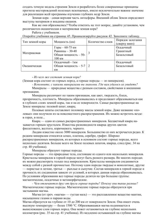 создать точную модель строения Земли и разработать более совершенные принципы
прогноза месторождений полезных ископаемых, имело исключительно важное значение
для реализации всей программы изучения глубоких недр Земли.
Земная кора – самая верхняя часть литосферы. Внешний облик Земли определяют
выступы материков и впадины океанов.
Как же они образовались? Чтобы ответить на этот вопрос, давайте установим, чем
различаются океаническая и материковая земная кора?
Работа с учебником.
Откройте учебники на странице 45. Проанализируйте рисунок 42. Заполните таблицу.
Порядок залегания
Тип земной коры
Мощность (км)
Количество слоев
(сверху вниз)
Горы – 60-75 км
Осадочный
Равнины – 30-40
Гранитный
Материковая
3
Общая мощность – 50Базальтовый
100 км
Осадочный - 1км
Осадочный
Океаническая
Общая мощность – 5-7 2
Базальтовый
км
- Из чего же состоит земная кора?
(Земная кора состоит из горных пород, а горные породы — из минералов).
- Вспомните, с какими минералами вы знакомы. Где вам удалось их увидеть?
Минералы — природные вещества с разным составом, свойствами и внешними
признаками.
Минералы различают по таким признакам, как цвет, твердость, блеск,
прозрачность, плотность. Минералы образовывались и продолжают образовываться как
в глубоких слоях земной коры, так и на ее поверхности. Самые распространенные на
Земле минералы: полевой шпат; кварц;
Полевые шпаты составляют половину массы земной коры. Даже название «полевые» они получили из-за повсеместного распространения. Их можно встретить везде:
в горах, в поле...
Кварц — один из самых распространенных минералов. Бесцветный кварц называется горным хрусталем. Известны разновидности кварца других цветов:
фиолетового, желтого, коричневого, черного.
Людям известно около 3000 минералов. Большинство из них встречается редко. К
редким минералам относятся алмаз, платина, серебро, графит. Широко
распространенных минералов, из которых в основном состоят горные породы, всего
несколько десятков. Больше всего на Земле полевых шпатов, кварца, слюд (рис. 34 на
стр. 40 учебника).
Минералы образуют горные породы.
Горные породы — это природные тела, состоящие из одного или нескольких минералов.
Кристаллы минералов в горной породе могут быть разного размера. Во многих породах
их можно рассмотреть только под микроскопом. Кристаллы минералов соединяются
между собой с разной прочностью. Поэтому одни породы твердые и монолитные, другие
— пористые и легкие, третьи — рыхлые и сыпучие. Состав минералов в горной породе и
прочность их соединения зависят от условий, в которых данная порода образовывалась.
По условиям образования все горные породы делятся на три большие группы:
магматические, осадочные и метаморфические.
- Чем отличаются друг от друга горные породы? Почему они такие разные?
Магматические горные породы. Магматические горные породы образуются при
застывании магмы.
Магма (от греч. «магма» — густая мазь) — это расплавленное вещество мантии,
насыщенное газами и парами воды.
Магма образуется на глубине от 10 до 200 км от поверхности Земли. Она имеет очень
высокую температуру — более 1500 °С. Образовавшаяся магма поднимается в
вышележащие слои горных пород. Она может остановиться на глубине нескольких
километров (рис. 35 на стр. 41 учебника). Из медленно остывающей на глубине магмы

 