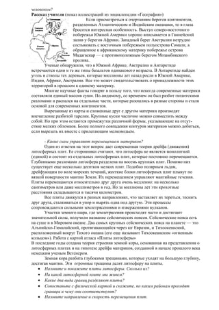 человеком?
Рассказ учителя (показ иллюстраций из энциклопедии «География»)
Если присмотреться к очертаниям берегов континентов,
разделенных Атлантическим и Индийским океанами, то в глаза
бросится интересная особенность. Выступ северо-восточного
побережья Южной Америки хорошо вписывается в Гвинейский
залив у берегов Африки. Западный берег Австралии нетрудно
состыковать с восточным побережьем полуострова Сомали, а
обращенное к африканскому материку побережье острова
Мадагаскар — с противоположным берегом Мозамбикского
пролива.
Ученые обнаружили, что в Южной Африке, Австралии и Антарктиде
встречаются одни и те же типы базальтов одинакового возраста. В Антарктиде найден
уголь и стволы тех деревьев, которые миллионы лет назад росли в Южной Америке,
Индии, Африке, Австралии. Все это может свидетельствовать о принадлежности этих
территорий в прошлом к единому материку.
Многие научные факты говорят в пользу того, что некогда современные материки
составляли единый массив суши. По-видимому, со временем он был разбит гигантскими
разломами и распался на отдельные части, которые разошлись в разные стороны и стали
основой для современных континентов.
Вырезанные из карты и сложенные друг с другом материки производят
впечатление разбитой тарелки. Крупные куски частично можно совместить между
собой. Но при этом остаются промежутки различной формы, указывающие на отсутствие мелких обломков. Более полного совпадения контуров материков можно добиться,
если вырезать их вместе с прилегающим мелководьем.
- Какие силы управляют перемещением материков?
Один из ответов на этот вопрос дает современная теория дрейфа (движения)
литосферных плит. Ее сторонники считают, что литосфера не является монолитной
(единой) и состоит из отдельных литосферных плит, которые постоянно перемещаются.
Глубинными разломами литосфера разделена на восемь крупных плит. Помимо них
существует еще несколько десятков мелких плит. Подобно полярным льдам,
дрейфующим по воле морских течений, жесткие блоки литосферных плит плывут по
вязкой поверхности мантии Земли. Их перемещением управляют мантийные течения.
Плиты перемещаются относительно друг друга очень медленно: на несколько
сантиметров или даже миллиметров в год. Но за миллионы лет эти крохотные
расстояния складываются в тысячи километров.
Все плиты движутся в разных направлениях, что заставляет их тереться, теснить
друг друга, сталкиваться в упор и нырять одна под другую. Эти процессы
сопровождаются сильными землетрясениями и извержениями вулканов.
Участки земного шара, где землетрясения происходят часто и достигают
значительной силы, получили название сейсмических поясов. Сейсмические пояса есть
на суше и в Мировом океане. Два самых крупных сейсмических пояса на планете — это
Алъпийско-Гималайский, протягивающийся через юг Евразии, и Тихоокеанский,
расположенный вокруг Тихого океана (его еще называют Тихоокеанским «огненным
кольцом»). Работа с картой атласа «Плиты литосферы»
В последние годы создана теория строения земной коры, основанная на представлении о
литосферных плитах и на гипотезе дрейфа материков, созданной в начале прошлого века
немецким ученым Вегенером.
Земная кора разбита глубокими трещинами, которые уходят на большую глубину,
достигая мантии. Эти огромные трещины делят литосферу на плиты.
• Назовите и покажите плиты литосферы. Сколько их?
• На какой литосферной плите мы живем?
• Какие два вида границ разделяют плиты?
• Сопоставьте с физической картой и скажите, по каким районам проходят
границы и чему они соответствуют?
• Назовите направление и скорость перемещения плит.

 
