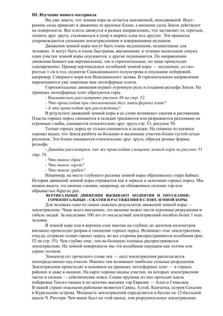 III. Изучение нового материала.
Вы уже знаете, что земная кора не остается неизменной, неподвижной. Внутренние силы приводят в движение ее крупные блоки, а внешние силы Земли действуют
на поверхности. Все плиты движутся в разных направлениях, что заставляет их тереться,
теснить друг друга, сталкиваться в упор и нырять одна под другую. Эти процессы
сопровождаются сильными землетрясениями и извержениями вулканов.
Движения земной коры могут быть очень медленными, незаметными для
человека. А могут быть и очень быстрыми, внезапными: в течение нескольких секунд
одни участки земной коры опускаются, а другие поднимаются. По направлению
движения бывают как вертикальные, так и горизонтальные, но чаще происходят
одновременно. Пример вертикальных колебаний земной коры — медленное, со скоростью 1 см в год, поднятие Скандинавского полуострова и опускание побережий,
например, Северного моря или Венецианского залива. В горизонтальном направлении
перемещаются уже знакомые вам литосферные плиты.
Горизонтальные движения играют огромную роль в создании рельефа Земли. На
границах литосферных плит образуются горы.
- Внимательно рассмотрите рисунок 48 на стр. 52.
- Что происходит при столкновении двух литосферных плит?
- А что происходит при расхождении?
В результате движений земной коры в ее слоях возникают сжатия и растяжения.
Пласты горных пород сминаются в складки трескаются или разрываются разломами на
огромные глыбы, смещаются относительно друг друга стр. 53, рисунок 50.
Толщи горных пород не только сминаются в складки. На снимках из космоса
хорошо видно, что Земля разбита на большие и маленькие участки-блоки густой сетью
разломов. Эти блоки смещаются относительно друг друга, образуя разные формы
рельефа.
- Давайте рассмотрим, как же происходит смещение земной коры на рисунке 51
стр. 54.
- Что такое сброс?
- Что такое горст?
- Что такое грабен?
Например, на месте глубокого разлома земной коры образовалось озеро Байкал.
История движений земной коры отражается как в зеркале в залегании горных пород. Мы
можем видеть это своими глазами, например, на обнаженных склонах гор или
обрывистых берегах рек.
ВЕРТИКАЛЬНЫЕ ДВИЖЕНИЯ ВЫЗЫВАЮТ ПОДНЯТИЯ И ОПУСКАНИЯ»
ГОРИЗОНТАЛЬНЫЕ - СЖАТИЯ И РАСТЯЖЕНИЯ В СЛОЯХ ЗЕМНОЙ КОРЫ.

Для человека одно из самых опасных результатов движений земной коры —
землетрясение. Чаще всего внезапное, это явление может нести огромные разрушения и
гибель людей. За последние 100 лет от последствий землетрясений погибло более 1 млн.
человек.
В земной коре или в верхнем слое мантии на глубине до десятков километров
внезапно происходит разрыв и смещение горных пород. Возникает очаг землетрясения,
откуда, сотрясая толщи горных пород, во все стороны распространяются колебания (рис.
52 на стр. 55). Чем глубже очаг, тем на большую площадь распространяется
землетрясение. На земной поверхности мы эти колебания ощущаем как толчок или
серию толчков.
Эпицентр (от греческого слова эпи — над) землетрясения располагается
непосредственно над очагом. Именно там возникают наиболее сильные разрушения.
Землетрясения происходят в основном на границах литосферных плит — в горных
районах и даже в океанах. На карте хорошо видны участки, на которых землетрясения
часты и сильны — сейсмические пояса. Самые крупные из них проходят вдоль
побережья Тихого океана и по цепочке высоких гор Евразии — Альп и Гималаев.
В нашей стране опасными районами являются Саяны, Алтай, Камчатка, остров Сахалин
и Курильские острова. Мощность землетрясений определяется в баллах по 12-балльной
шкале Ч. Рихтера. Чем выше балл по этой шкале, тем разрушительнее землетрясение.

 