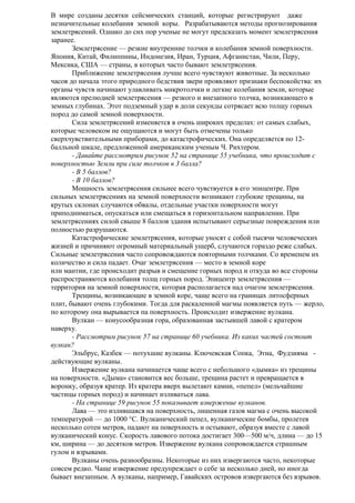 В мире созданы десятки сейсмических станций, которые регистрируют даже
незначительные колебания земной коры. Разрабатываются методы прогнозирования
землетрясений. Однако до сих пор ученые не могут предсказать момент землетрясения
заранее.
Землетрясение — резкие внутренние толчки и колебания земной поверхности.
Япония, Китай, Филиппины, Индонезия, Иран, Турция, Афганистан, Чили, Перу,
Мексика, США — страны, в которых часто бывают землетрясения.
Приближение землетрясения лучше всего чувствуют животные. За несколько
часов до начала этого природного бедствия звери проявляют признаки беспокойства: их
органы чувств начинают улавливать микротолчки и легкие колебания земли, которые
являются прелюдией землетрясения — резкого и внезапного толчка, возникающего в
земных глубинах. Этот подземный удар в доли секунды сотрясает всю толщу горных
пород до самой земной поверхности.
Сила землетрясений изменяется в очень широких пределах: от самых слабых,
которые человеком не ощущаются и могут быть отмечены только
сверхчувствительными приборами, до катастрофических. Она определяется по 12балльной шкале, предложенной американским ученым Ч. Рихтером.
- Давайте рассмотрим рисунок 52 на странице 55 учебника, что происходит с
поверхностью Земли при силе толчков в 3 балла?
- В 5 баллов?
- В 10 баллов?
Мощность землетрясения сильнее всего чувствуется в его эпицентре. При
сильных землетрясениях на земной поверхности возникают глубокие трещины, на
крутых склонах случаются обвалы, отдельные участки поверхности могут
приподниматься, опускаться или смещаться в горизонтальном направлении. При
землетрясениях силой свыше 8 баллов здания испытывают серьезные повреждения или
полностью разрушаются.
Катастрофические землетрясения, которые уносят с собой тысячи человеческих
жизней и причиняют огромный материальный ущерб, случаются гораздо реже слабых.
Сильные землетрясения часто сопровождаются повторными толчками. Со временем их
количество и сила падает. Очаг землетрясения — место в земной коре
или мантии, где происходит разрыв и смещение горных пород и откуда во все стороны
распространяются колебания толщ горных пород. Эпицентр землетрясения —
территория на земной поверхности, которая располагается над очагом землетрясения.
Трещины, возникающие в земной коре, чаще всего на границах литосферных
плит, бывают очень глубокими. Тогда для раскаленной магмы появляется путь — жерло,
по которому она вырывается па поверхность. Происходит извержение вулкана.
Вулкан — конусообразная гора, образованная застывшей лавой с кратером
наверху.
- Рассмотрим рисунок 57 на странице 60 учебника. Из каких частей состоит
вулкан?
Эльбрус, Казбек — потухшие вулканы. Ключевская Сопка, Этна, Фудзияма действующие вулканы.
Извержение вулкана начинается чаще всего с небольшого «дымка» из трещины
на поверхности. «Дыма» становится вес больше, трещина растет и превращается в
воронку, образуя кратер. Из кратера вверх вылетают камни, «пепел» (мельчайшие
частицы горных пород) и начинает изливаться лава.
- На странице 59 рисунок 55 показывает извержение вулканов.
Лава — это излившаяся на поверхность, лишенная газов магма с очень высокой
температурой — до 1000 °С. Вулканический пепел, вулканические бомбы, пролетев
несколько сотен метров, падают на поверхность и остывают, образуя вместе с лавой
вулканический конус. Скорость лавового потока достигает 300—500 м/ч, длина — до 15
км, ширина — до десятков метров. Извержение вулкана сопровождается страшным
гулом и взрывами.
Вулканы очень разнообразны. Некоторые из них извергаются часто, некоторые
совсем редко. Чаще извержение предупреждает о себе за несколько дней, но иногда
бывает внезапным. А вулканы, например, Гавайских островов извергаются без взрывов.

 