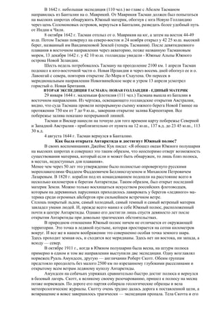 В 1642 г. небольшая экспедиция (110 чел.) во главе с Абелем Тасманом
направилась из Банталии на о. Маврикий. От Маврикия Тасман должен был попытаться
на высоких широтах обнаружить Южный материк, обогнув с юга Новую Голландию
через цепь Соломоновых островов, вернуться в Банталии, разведать более удобный путь
от Индии к Чили.
8 октября 1642 г. Тасман отплыл от о. Маврикия на юг, а затем на восток 44-49
ю.ш. Потом Тасман повернул на северо-восток и 24 ноября открыл у 42 25 ю.ш. высокий
берег, названный им Вандименовой Землей (теперь Тасмания). После девятидневного
плавания в восточном направлении через акваторию, позже названную Тасмановым
морем, 13 декабря 1642 г. у 42 10 ю.ш. голландцы увидели - Южные Альпы Южного
острова Новой Зеландии.
Шесть недель потребовалось Тасману на преодоление 2100 км. 1 апреля Тасман
подошел к юго-восточной части о. Новая Ирландия и через восемь дней обогнул ее и о.
Лавонгай с севера, повторив открытие Ле-Мера и Схаутена. Он пересек в
меридиональным направлении Новогвинейское море и утром 13 апреля усмотрел
гористый о. Новая Британия.
ВТОРАЯ ЭКСПЕДИЦИЯ ТАСМАНА: НОВАЯ ГОЛЛАНДИЯ - ЕДИНЫЙ МАТЕРИК

29 января 1644 г. маленькая флотилия (111 чел.) Тасмана вышла из Баталии в
восточном направлении. Из чертежа, освещающего голландские открытия Австралии,
видно, что суда Тасмана провели непрерывную съемку южного берега Новой Гвинее на
протяжении 750 км от 7 до 9 ю.ш., завершив открытие залива Карпентария. Все
побережье залива показано непрерывной линией.
Тасман и Вискер нанесли на точную для того времени карту побережье Северной
и Западной Австралии - приблизительно от пункта на 12 ю.ш., 137 в.д. до 23 45 ю.ш., 113
30 в.д.
4 августа 1644 г. Тасман вернулся в Банталию.
Как была открыта Антарктида и достигнут Южный полюс?
В своих воспоминаниях Джеймс Кук писал: «Я обошел океан Южного полушария
на высоких широтах и совершил это таким образом, что неоспоримо отверг возможность
существования материка, который если и может быть обнаружен, то лишь близ полюса,
в местах, недоступных для плавания».
Менее чем через 50 лет это утверждение было полностью опровергнуто русскими
мореплавателями Фаддеем Фаддеевичем Беллинсгаузеном и Михаилом Петровичем
Лазаревым. В 1820 г. корабли под их командованием подошли на расстояние всего в
несколько километров к берегам Антарктиды. Таким образом, был открыт последний
материк Земли. Можно только восхищаться искусством российских флотоводцев,
которым на деревянных парусниках приходилось лавировать у берегов «ледяного» материка среди огромных айсбергов при сильнейшем встречном ветре.
Сплошь покрытый льдом, самый холодный, самый темный и самый ветреный материк
завладел умами людей. И, прежде всего манил к себе Южный полюс, расположенный
почти в центре Антарктиды. Однако его достигли лишь спустя девяносто лет после
открытия Антарктиды при довольно трагических обстоятельствах.
В природном отношении Южный полюс ничем не отличается от окружающей
территории. Это точка в ледяной пустыне, которая простирается на сотни километров
вокруг. И все же в нашем воображении это совершенно особая точка земного шара.
Здесь проходит земная ось, и сходятся все меридианы. Здесь нет ни востока, ни запада, а
всюду — север.
В октябре 1911 г., когда в Южном полушарии была весна, на штурм полюса
примерно в одном и том же направлении выступили две экспедиции. Одну возглавлял
норвежец Руаль Амундсен, другую — англичанин Роберт Скотт. Обеим группам
предстояло преодолеть без малого 2500 км по изрезанному глубокими расселинами и
открытому всем ветрам ледяному куполу Антарктиды.
Амундсен на собачьих упряжках сравнительно быстро достиг полюса и вернулся
в базовый лагерь. Скотт, к великому своему разочарованию, пришел к полюсу на месяц
позже норвежцев. По дороге его партия собирала геологические образцы и вела
метеорологические журналы. Скотту очень трудно далась дорога к поставленной цели, а
возвращение и вовсе завершилось трагически — экспедиция пропала. Тела Скотта и его

 