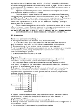 Их кратеры заполнены жидкой лавой, которая стекает по склонам конуса. Различают
вулканы действующие, извержение которых происходило на памяти человечества, и потухшие, сведений об извержениях которых, не сохранилось. Действующих вулканов на
Земле несколько сотен.
В районах извержения вулканов можно наблюдать особое природное явление —
фонтанирующие горячие источники — гейзеры
Они периодически выбрасывают в воздух струи горячей воды и облака охлаждающегося пара, поднимаясь на высоту до нескольких десятков метров (на рисунке 59
стр. 62 учебника). Энергия горячих источников используется, например, в Исландии, на
Камчатке. Широко известны и целебные свойства термальных (горячих) вод.
Термальных курортов много в Италии, есть они и в России, например в предгорьях
Кавказа, на Алтае, на Камчатке.
Люди, живущие в районах землетрясений и извержений вулканов, всегда помнят
об этих страшных стихиях. В местах, где вероятны землетрясения, дома, дороги строят
по проектам, учитывающим возможность колебаний земной коры.
ВУЛКАНЫ ОБРАЗУЮТСЯ В РЕЗУЛЬТАТЕ ПРОНИКНОВЕНИЯ МАГМЫ В ВОЗНИКАЮЩИЕ В
ЗЕМНОЙ КОРЕ ТРЕЩИНЫ И ИЗЛИЯНИЯ ЕЕ НА ЭВЕРХНОСТЬ В ВИДЕ ЛАВЫ.

III. Закрепление
Викторина «Движения земной коры»
1. Почему землетрясения нельзя считать очень редким явлением?
2. Где расположен самый протяженный на Земле пояс землетрясений? Какие еще
катастрофические процессы и явления приурочены к району его расположения?
3. Почему происходят очень сильные и катастрофически землетрясения?
4. Могут ли произойти более сильные землетрясения, чем те, что уже известны нам, ведь
количественные данные, которые получены сейсмологами, охватывают совсем
небольшой промежуток времени?
5. Можно ли прогнозировать землетрясения?
Кроссворд № 2
1. Движения земной коры, сопровождающиеся очень медленными (вековыми)
поднятиями или опусканиями отдельных частей земной поверхности.
2. Движения земной кора сопровождающиеся смятием в складки горизонтально
залегающих пластов пород или разрывами земной поверхности быстрым смещением
отдельных ее частей относительно других.
3. Подземные толчки и колебания земной поверхности большей или меньшей силы,
обусловленные мгновенным смещениями масс в толще земли, которые нередко
сопровождаются образованием на земле трещин, обвалов, оползней, разрушениями
зданий и других сооружений.
1
2
3
4
5
6
7
8
9

Л
И
Т
О
С
Ф
Е
Р
А

4. Ученые, занимающиеся изучением землетрясений и строения Земли на основании
наблюдений над распространением сейсмически волн при землетрясениях и
искусственных взрывах.
5. Приподнятый участок земной коры, ограниченный сбросами.
6. Прибор, измеряющий и записывающий колебания земной коры при землетрясениях и
искусственных взрывах.
7. Опущенный участок земной коры, ограниченный сбросами.

 