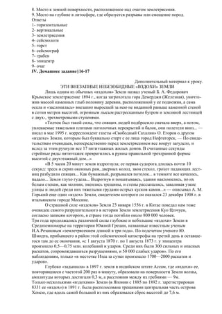 8. Место к земной поверхности, расположенное над очагом землетрясения.
9. Место на глубине в литосфере, где образуется разрывы или смещение пород.
Ответы
1- горизонтальные
2- вертикальные
3- землетрясения
4- сейсмологи
5- горст
6- сейсмограф
7- грабен
8- эпицентр
9- очаг
IV. Домашнее задание§16-17
Дополнительный материал к уроку.
ЭТИ ВНЕЗАПНЫЕ НЕБЕЗОБИДНЫЕ «ВЗДОХИ» ЗЕМЛИ
Лишь одним из обычных «вздохов» Земли назвал ученый Б. А. Федорович
Крымское землетрясение 1894 г., когда загрохотала гора Демерджи (Железная), уничтожив массой каменных глыб половину деревни, расположенной у ее подножия, а сама
осела и «заслонилась» внезапно выросшей за нею не виданной раньше каменной стеной
в сотни метров высотой, огромным лысым растресканным бугром и земляной лестницей
с двух-, трехметровыми ступенями.
«Толчок был такой силы, что спящих людей подбросило сначала вверх, а потом,
увлекаемые тяжелыми плитами потолочных перекрытий и балок, они полетели вниз... —
писал в мае 1995 г. корреспондент газеты «Свободный Сахалин» О. Егоров о другом
«вздохе» Земли, которым был буквально стерт с ее лица город Нефтегорск, — По свидетельствам очевидцев, непосредственно перед землетрясением все вокруг загудело, и
вслед за этим рухнули все 17 пятиэтажных жилых домов. В считанные секунды
стройные ряды пятиэтажек превратились в руины правильной трехгранной формы
высотой с двухэтажный дом...»
«В 5 часов 20 минут земля вздрогнула; ее первая судорога длилась почти 10
секунд: треск и скрип оконных рам, дверных колод, звон стекол, грохот падающих лестниц разбудили спящих... Как бумажный, разрывался потолок... в темноте все качалось,
падало... Земля глухо гудела... Вздрогнув и пошатываясь, здания наклонились, по их
белым стенам, как молнии, змеились трещины, и стены рассыпались, заваливая узкие
улицы и людей среди них тяжелыми грудами острых кусков камня...» — описывал А. М.
Горький еще один «вздох» Земли, свидетелем которого он оказался 23 декабря 1908 г. в
итальянском городе Мессине.
О страшной силе «вздохов» Земли 23 января 1556 г. в Китае поведал нам тоже
очевидец самого разрушительного в истории Земли землетрясения Куо Цзэчуен,
согласно записям которого, в стране тогда погибли около 800 000 человек.
Три года продолжались различной силы глубокие и небольшие «вздохи» Земли в
Средиземноморье на территории Южной Греции, названные известным ученым
И.А.Резановым «землетрясением длиной в три года». По подсчетам ученого Ю.
Шмидта, прибывшего в район этой сейсмической катастрофы на третий день и оставшегося там до ее окончания, «с 1 августа 1870 г. по 1 августа 1873 г. у эпицентра
произошло 0,5—0,75 млн. колебаний и ударов. Среди них были 300 сильных и опасных
раскатов, сопровождавшихся разрушениями, и 50 000 слабых ударов». По его
наблюдениям, только «в местечке Итеа за сутки произошло 1700—2000 раскатов и
ударов».
Глубоко «задышала» в 1897 г. земля в индийском штате Ассам, где «вздохи» ее,
повторявшиеся с частотой 200 раз в минуту, образовали на поверхности Земли волны,
амплитуды которых достигали 0,3 м, а расстояния между их гребнями — 9м.
Только несколькими «вздохами» Земли (в Японии с 1885 по 1892 г. зарегистрирован
8331 ее «вздох») в 1891 г. была располосована трещинами центральная часть острова
Хонсю, где вдоль самой большой из них образовался сброс высотой до 7,6 м.

 