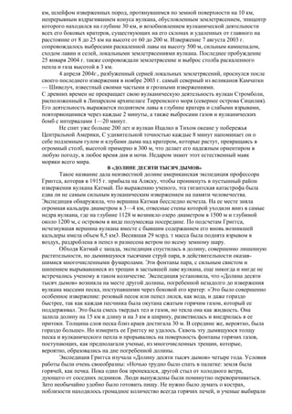 км, шлейфом изверженных пород, протянувшимся по земной поверхности на 10 км,
непрерывным вздрагиванием конуса вулкана, обусловленным землетрясением, эпицентр
которого находился на глубине 30 км, и возобновлением вулканической деятельности
всех его боковых кратеров, существующих на его склонах и удаленных от главного на
расстояние от 8 до 25 км на высоте от 60 до 200 м. Извержение 7 августа 2003 г.
сопровождалось выбросами раскаленной лавы на высоту 500 м, сильным камнепадом,
сходом лавин и селей, локальными землетрясениями вулкана. Последнее пробуждение
25 января 2004 г. также сопровождали землетрясение и выброс столба раскаленного
пепла и газа высотой в 3 км.
4 апреля 2004г., разбуженный серией локальных землетрясений, проснулся после
своего последнего извержения в ноябре 2003 г. самый северный из великанов Камчатки
— Шивелуч, известный своими частыми и грозными извержениями.
С древних времен не прекращает свою вулканическую деятельность вулкан Стромболи,
расположенный в Липарском архипелаге Тирренского моря (севернее острова Сицилия).
Его деятельность выражается поднятием лавы в глубине кратера и слабыми взрывами,
повторяющимися через каждые 2 минуты, а также выбросами газов и вулканических
бомб с интервалами 1—20 минут.
Не спит уже больше 200 лет и вулкан Ицалко в Тихом океане у побережья
Центральной Америки, С удивительной точностью каждые 8 минут напоминает он о
себе подземным гулом и клубами дыма над кратером, которые растут, превращаясь в
огромный столб, высотой примерно в 300 м, что делает его надежным ориентиром в
любую погоду, в любое время дня и ночи. Недаром знают этот естественный маяк
моряки всего мира.
В «ДОЛИНЕ ДЕСЯТИ ТЫСЯЧ ДЫМОВ»

Такое название дала неизвестной долине американская экспедиция профессора
Григгса, которая в 1915 г. прибыла на Аляску, чтобы проникнуть в пустынный район
извержения вулкана Катмай. По выражению ученого, эта гигантская катастрофа была
едва ли не самым сильным вулканическим извержением на памяти человечества.
Экспедиция обнаружила, что вершина Катмая бесследно исчезла. На ее месте зияла
огромная кальдера диаметром в 3—4 км, отвесные стены которой уходили вниз в самые
недра вулкана, где на глубине 1128 м возникло озеро диаметром в 1500 м и глубиной
около 1200 м, с островом в виде полумесяца посередине. По подсчетам Григгса,
исчезнувшая вершина вулкана вместе с бывшим содержанием его вновь возникшей
кальдеры имела объем 8,5 км3. Весившая 29 млрд. т масса была поднята взрывом в
воздух, раздроблена в пепел и разнесена ветром по всему земному шару.
Обходя Катмай с запада, экспедиция спустилась в долину, совершенно лишенную
растительности, но дымившуюся тысячами струй пара, в действительности оказавшимися многочисленными фумаролами. Эти фонтаны пара, с сильным свистом и
шипением вырывавшиеся из трещин в застывшей лаве вулкана, еще никогда и нигде не
встречались ученому в таком количестве. Экспедиция установила, что «Долина десяти
тысяч дымов» возникла на месте другой долины, погребенной незадолго до извержения
вулкана массами песка, поступавшими через боковой его кратер: «Это было совершенно
особенное извержение: розовый песок или пепел лился, как вода, и даже гораздо
быстрее, так как каждая песчинка была окутана сжатым горячим газом, который ее
поддерживал. Это была смесь твердых тел и газов, но текла она как жидкость. Она
залила долину на 15 км в длину и на 3 км в ширину, разветвилась и внедрилась в ее
притоки. Толщина слоя песка близ краев достигала 30 м. В середине же, вероятно, была
гораздо больше». Но измерить ее Григгсу не удалось. Сквозь эту дымящуюся толщу
песка и вулканического пепла и прорывались на поверхность фонтаны горячих газов,
поступающих, как предполагали ученые, из многочисленных трещин, которые,
вероятно, образовались на дне погребенной долины.
Экспедиция Григгса изучала «Долину десяти тысяч дымов» четыре года. Условия
работы были очень своеобразны: «Ночью трудно было спать в палатке: земля была
горячей, как печка. Пока один бок пропекался, другой стыл от холодного ветра,
дующего от соседних ледников. Люди вынуждены были поминутно переворачиваться.
Зато необычайно удобно было готовить пищу. Не нужно было думать о кострах,
поблизости находилось громадное количество всегда горячих печей, и ученые выбирали

 