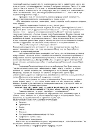 товарищей несколько месяцев спустя нашла поисковая партия на расстоянии одного дня
пути до склада с продовольствием и горючим. В найденных дневниках Скотта есть такая
запись: «Мы шли на риск. Обстоятельства роковым образом повернулись против нас...
Никто на свете не мог ожидать той температуры и того состояния пути, какие мы встретили в это время года. У нас довольно регулярно днем было -34 °С, ночью -44 °С при
постоянном противном ветре...»
Примерно 5 тыс. лет накапливались знания о природе земной поверхности.
Давно открыты все материки и океаны, острова и новые земли.
- Как вы думаете, почему и в наше время ученые, географы продолжают исследовать
нашу планету?
- Какие исследования необходимы человеку в наше время?
Открытия новых материков, океанов, островов, рек и озер, горных хребтов остались в
прошлом. Лишь в самых труднодоступных местах Земли — глубоко на дне океанов или
высоко в горах — остались неисследованные участки. На карту нанесены тысячи и
тысячи географических объектов, созданы подробные описания. Но, как и раньше, нам
необходимо знать, что и где лучше строить, добывать, выращивать. Как защититься от
стихийных бедствий, уменьшить потери от них? Как и чем торговать? Где отдыхать?
Какие изменения происходят в природе и хозяйстве? Чем больше информации получит
человек о территории, тем с большей ответственностью он сможет осваивать ее.
- Как сегодня собирают информацию о Земле?
Еще сто лет назад для того, чтобы узнать что-то о неизвестных землях, надо было
самому направиться туда — на судне или пешком. После того как был изобретен
самолет, возникла авиаразведка.
Непрерывное наблюдение за поверхностью Земли стало возможным с созданием
искусственных спутников Земли — космических аппаратов, постоянно обращающихся
вокруг нашей планеты. Русское слово спутник вошло во все языки мира и теперь везде
понимается без перевода. А 12 апреля 1961 г. был совершен и первый пилотируемый
полет: первым в мире космонавтом был русский, уроженец Смоленской области Юрий
Гагарин.
Спутники собирают огромное количество информации. Они фотографируют
Землю, наблюдают за погодой, обеспечивают связь между странами и континентами. На основе космических снимков разные исследования территории.
Например, тщательно изучают все свойства поверхности и грунта перед
строительством дороги или нефтепровода, для объяснения прогноза погоды, стихийных
явлений (ураганов, землетрясений, извержения вулканов.)
Множество спутников, постоянно летающих вокруг Земли, позволило решить
очень важную задачу — достаточно точно вычислять местоположение любого
объекта. Человек научился создавать навигационные системы, помогающие пилотам,
лоцманам и даже водителям автомобилей.
ИНФОРМАЦИЯ, ПОЛУЧАЕМАЯ СО СПУТНИКОВ И ПИЛОТИРУЕМЫХ КОСМИ ЧЕСКИХ
КОРАБЛЕЙ, ПОЗВОЛЯЕТ ИССЛЕДОВАТЬ ПОВЕРХНОСТЬ ЗЕМЛИ.

Откуда получают и где хранят географическую информацию?
Традиционные источники географической информации— географические карты и
атласы. На них нанесено все то, что человечество открыло на Земле за века. Изучая
географию, вы будете знакомиться с разными видами карт.
ИСТОЧНИКИ ГЕОГРАФИЧЕСКОЙ ИНФОРМАЦИИ
• Интернет
• Путеводители
• Книги,
• Газеты,
• Журналы
• Географические информационные системы
• Графические карты, атласы
• Справочники, энциклопедии
Результаты исследований используются в промышленности, сельском хозяйстве. Они
необходимы и важны для жизни человечества.
Как современные географы изучают природу Земли?

 