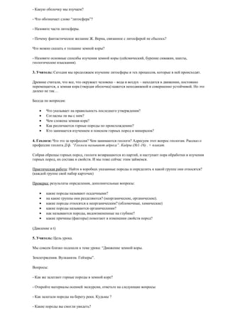 - Какую оболочку мы изучаем?
- Что обозначает слово “литосфера”?
- Назовите части литосферы.
- Почему фантастическое желание Ж. Верна, связанное с литосферой не сбылось?
Что можно сказать о толщине земной коры?
- Назовите основные способы изучения земной коры (сейсмический, бурение скважин, шахты,
геологические изыскания).
3. Учитель: Сегодня мы продолжаем изучение литосферы и тех процессов, которые в ней происходят.
Древние считали, что все, что окружает человека – вода и воздух – находится в движении, постоянно
перемещается, а земная кора (твердая оболочка) кажется неподвижной и совершенно устойчивой. Но это
далеко не так…
Беседа по вопросам:
•
•
•
•
•

Что указывает на правильность последнего утверждения?
Согласны ли вы с ним?
Чем сложена земная кора?
Как различаются горные породы по происхождению?
Кто занимается изучением и поиском горных пород и минералов?

4. Геологи: Что это за профессия? Чем занимаются геологи? Адресуем этот вопрос геологам. Рассказ о
профессии геолога Д/ф. “Геологи называют адреса”. Кадры (№1-16) . + плакат.
Собрав образцы горных пород, геологи возвращаются из партий, и наступает пора обработки и изучения
горных пород, их состава и свойств. И мы тоже сейчас этим займемся.
Практическая работа: Найти в коробках указанные породы и определить к какой группе они относятся?
(каждой группе свой набор карточек)
Проверка: результаты определения, дополнительные вопросы:
•
•
•
•
•
•

какие породы называют осадочными?
на какие группы они разделяются? (неорганические, органические).
какие породы относятся к неорганическим? (обломочные, химические)
какие породы называются органическими?
как называются породы, видоизмененные на глубине?
какие причины (факторы) помогают в изменении свойств пород?

(Давление и t)
5. Учитель: Цель урока.
Мы совсем близко подошли к теме урока: “Движение земной коры.
Землетрясения. Вулканизм. Гейзеры”.
Вопросы:
- Как же залегают горные породы в земной коре?
- Откройте материалы осенней экскурсии, ответьте на следующие вопросы:
- Как залегали породы на берегу реки. Кудьмы ?
- Какие породы вы смогли увидеть?

 