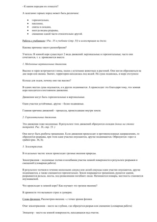 - К каким породам их отнесете?
А залегание горных пород может быть различное:
•
•
•
•
•

горизонтально,
наклонно,
смяты в складки,
иногда видны разрывы,
смещение одной части относительно другой.

Работа с учебником ( Рис. 35 в учебнике (стр. 53) и иллюстрация на доске.
Каковы причины такого разнообразия?
Учитель: В земной коре существует 2 вида движений: вертикальные и горизонтальные; часто они
сочетаются, т. е. проявляются вместе.
1. Медленные вертикальные движения.
Высоко в горах встречаются глины, пески с остатками животных и растений. Они могли образоваться на
дне моря или океана. Значит, территория находилась под водой. Но суша поднялась, и море отступило
Кольца для лодок, почему они так высоко?
В одних местах суша опускается, а в других поднимается. А происходит это благодаря тому, что земная
кора находится в постоянном движении.
Движения могут быть горизонтальные и вертикальные.
Одни участки устойчивые, другие – более подвижные.
Главная причина движений – процессы, происходящие внутри земли.
2. Горизонтальные движения.
Эти движения тоже медленные. В результате этих движений образуются складки (показ на стопке
тетрадей. Рис. 36, стр. 53. )
Они могут быть разбиты трещинами. Если движения происходят в противоположных направлениях, то
образуются разрывы, при этом одни участки опускаются, другие поднимаются. Образуются: горст и
грабен (рис. 36, б).
3. Землетрясения.
В отдельных частях земли происходят грозные явления природы.
Землетрясения – подземные толчки и колебания участка земной поверхности в результате разрывов и
смещений (словарная работа)
В результате толчков в течение нескольких секунд или долей секунды одни участки опускаются, другие
поднимаются, а также смещаются горизонтально. Земля покрывается трещинами, рушатся здания,
разрываются рельсы, мосты, под развалинами погибают люди. Начинаются пожары, местность становится
неузнаваемой.
Что происходит в земной коре? Как изучают это грозное явление?
В древности это вызывало страх и суеверие.
Слово физикам: Рассмотрим явление - с точки зрения физики
Очаг землетрясения – место на глубине, где образуется разрыв или смещение (словарная работа)
Эпицентр – место на земной поверхности, находящееся над очагом.

 
