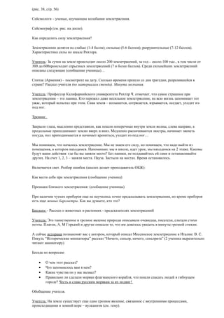 (рис. 38, стр. 56)
Сейсмологи – ученые, изучающие колебания землетрясения.
Сейсмограф (см. рис. на доске).
Как определить силу землетрясения?
Землетрясения делятся на слабые (1-4 балла); сильные (5-6 баллов); разрушительные (7-12 баллов).
Характеристика силы по шкале Рихтера.
Учитель: За сутки на земле происходит около 200 землетрясений, за год – около 100 тыс., в том числе от
300 до 600происходит серьезных землетрясений (7 и более баллов). Среди сильнейших землетрясений
описаны следующие (сообщение ученицы)…
Спитак (Армения) – посмотрите на дату. Сколько времени прошло со дня трагедии, разразившейся в
стране? Рассказ учителя (по материалам стенда). Минута молчания.
Учитель: Профессор Калифорнийского университета Рихтер Ч. отмечает, что самое страшное при
землетрясении – это паника. Кто пережил даже несильное землетрясение, на всю жизнь запоминает тот
ужас, который испытал при этом. Сама земля – колышется, сотрясается, взрывается, оседает, уходит изпод ног.
Тренинг.
Закрыли глаза, мысленно представили, как пошли поперечные внутри земли волны, слева направо, а
продольные приподнимают землю вверх и вниз. Медленно раскачиваются люстры, начинает звенеть
посуда, пол приподнимается и начинает крениться, уходит из-под ног…
Мы понимаем, что началось землетрясение. Мы не знаем его силу, но понимаем, что надо выйти из
помещения, в котором находимся. Напоминаю: мы в школе, идет урок, мы находимся на 2 этаже. Каковы
будут ваши действия: где бы вы заняли место? Без паники, не поддавайтесь ей сами и останавливайте
других. На счет 1, 2, 3 – заняли места. Пауза. Застыли на местах. Время остановилось.
Включается свет. Разбор ошибок (анализ делает преподаватель ОБЖ):
Как вести себя при землетрясении (сообщение ученика)
Признаки близкого землетрясения: (сообщение ученицы)
При наличии чутких приборов еще не научились точно предсказывать землетрясения, но кроме приборов
есть еще живые барометры. Как вы думаете, кто это?
Биологи – Рассказ о животных и растениях - предсказателях землетрясений
Учитель: Это таинственное и грозное явление природы описывали очевидцы, писатели, слагали стихи
поэты. Платон, А. М Горький и другие описали то, что им довелось увидеть в минуты грозной стихии.
А сейчас историки познакомят вас с автором, который описал Мессинское землетрясение в Италии: В. С.
Пикуль “Исторические миниатюры” рассказ “Ничего, сеньор, ничего, сеньорита” (2 ученика выразительно
читают миниатюру)
Беседа по вопросам:
•
•
•
•

О чем этот рассказ?
Что запомнилось вам в нем?
Какие чувства он у вас вызвал?
Правильно ли сделали моряки флагманского корабля, что пошли спасать людей в гибнущем
городе? Честь и слава русским морякам за их подвиг!

Обобщение учителя.
Учитель: На земле существует еще одно грозное явление, связанное с внутренними процессами,
происходящими в земной коре – вулканизм (см. тему).

 