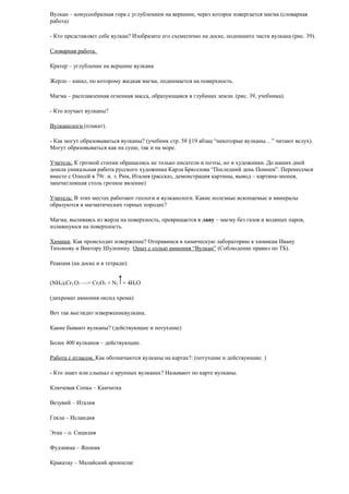 Вулкан – конусообразная гора с углублением на вершине, через которое извергается магма (словарная
работа)
- Кто представляет себе вулкан? Изобразите его схематично на доске, подпишите части вулкана (рис. 39).
Словарная работа.
Кратер – углубление на вершине вулкана
Жерло – канал, по которому жидкая магма, поднимается на поверхность.
Магма – расплавленная огненная масса, образующаяся в глубинах земли. (рис. 39, учебника).
- Кто изучает вулканы?
Вулканологи (плакат).
- Как могут образовываться вулканы? (учебник стр. 58 §19 абзац “некоторые вулканы…” читают вслух).
Могут образовываться как на суше, так и на море.
Учитель: К грозной стихии обращались не только писатели и поэты, но и художники. До наших дней
дошла уникальная работа русского художника Карла Брюллова “Последний день Помпеи”. Перенесемся
вместе с Олесей в 79г. н. э. Рим, Италия (рассказ, демонстрация картины, вывод – картина-эпопея,
запечатлевшая столь грозное явление)
Учитель: В этих местах работают геологи и вулканологи. Какие полезные ископаемые и минералы
образуются в магматических горных породах?
Магма, выливаясь из жерла на поверхность, превращается в лаву – магму без газов и водяных паров,
излившуюся на поверхность.
Химики. Как происходит извержение? Отправимся в химическую лабораторию к химикам Ивану
Тихонову и Виктору Шуленину. Опыт с солью аммония “Вулкан” (Соблюдение правил по ТБ).
Реакция (на доске и в тетради):
(NH4)2Cr2 O7 —> Cr2O3 + N2 + 4H2О
(дихромат аммония оксид хрома)
Вот так выглядит извержениевулкана.
Какие бывают вулканы? (действующие и потухшие)
Более 400 вулканов – действующие.
Работа с атласом. Как обозначаются вулканы на картах?: (потухшие и действующие. )
- Кто знает или слышал о крупных вулканах? Называют по карте вулканы.
Ключевая Сопка – Камчатка
Везувий – Италия
Гекла – Исландия
Этна – о. Сицилия
Фудзияма – Япония
Кракатау – Малайский архипелаг

 