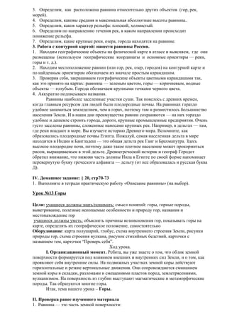 3. Определим, как расположена равнина относительно других объектов (гор, рек,
морей).
4. Определим, каковы средняя и максимальная абсолютные высоты равнины..
5. Определим, каков характер рельефа: плоский, холмистый.
6. Определим по направлению течения рек, в каком направлении происходит
понижение рельефа.
7. Определим, какие крупные реки, озера, города находятся на равнине.
3. Работа с контурной картой: нанести равнины России.
1. Находим географические объекты на физической карте в атласе и выясняем, где они
размещены (используем географические координаты и основные ориентиры — реки,
горы и т. д.).
2. Находим местоположение равнин (или гор, рек, озер, городов) на контурной карте и
по найденным ориентирам обозначаем их вначале простым карандашом.
3. Проверив себя, закрашиваем географические объекты цветными карандашами так,
как это принято на картах: равнины — зеленым цветом, горы — коричневым, водные
объекты — голубым. Города обозначаем крупными точками черного цвета.
4. Аккуратно подписываем названия.
Равнины наиболее заселенные участки суши. Так повелось с древних времен,
когда главным ресурсом для людей были плодородные почвы. На равнинах гораздо
удобнее заниматься земледелием, чем в горах, поэтому там и разместилось большинство
населения Земли. И в наши дни преимущества равнин сохраняются — на них гораздо
удобнее и дешевле строить города, дороги, крупные промышленные предприятия. Очень
густо заселены равнины, сложенные наносами крупных рек. Например, в дельтах — там,
где реки впадают в море. Вы изучаете историю Древнего мира. Вспомните, как
образовались плодородные почвы Египта. Пожалуй, самая населенная дельта в мире
находится в Индии и Бангладеш — это общая дельта рек Ганг и Брахмапутра. Здесь
высокое плодородие почв, поэтому даже такое плотное население может прокормиться
рисом, выращиваемым в этой дельте. Древнегреческий историк и географ Геродот
обратил внимание, что нижняя часть долины Нила в Египте по своей форме напоминает
перевернутую букву греческого алфавита — дельту (от нее образовалась и русская буква
Д).
IV. Домашнее задание: § 20, стр70-73
1. Выполните в тетради практическую работу «Описание равнины» (на выбор).
Урок №13 Горы
Цели: учащиеся должны знать/понимать: смысл понятий: горы, горные породы,
выветривание, полезные ископаемые особенности и природу гор, названия и
местонахождение гор
учащиеся должны уметь: объяснить причины возникновения гор, показывать горы на
карте, определять их географическое положение, самостоятельно
Оборудование: карта полушарий, глобус, схема внутреннего строения Земли, рисунки
природы гор, схема строения вулкана, рисунок стихийных бедствий, карточки с
названием тем, карточки “Проверь себя”.
Ход урока.
I. Организационный момент. Ребята, вы уже знаете о том, что облик земной
поверхности формируется под влиянием внешних и внутренних сил Земли, и о том, как
проявляют себя внутренние силы. На подвижных участках земной коры действуют
горизонтальные и резкие вертикальные движения. Они сопровождаются сминанием
земной коры в складки, разломами и смещениями пластов пород, землетрясениями,
вулканизмом. На поверхность из глубин выступают магматические и метаморфические
породы. Так образуются многие горы.
Итак, тема нашего урока – Горы.
II. Проверка ранее изученного материала
1. Равнина — это часть земной поверхности:

 