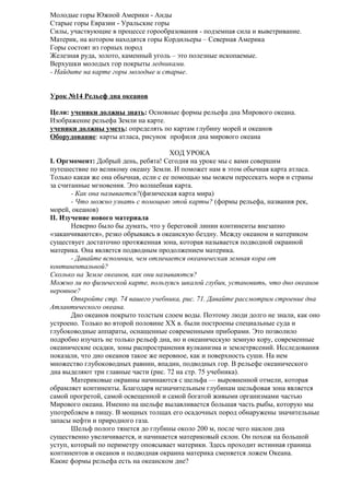 Молодые горы Южной Америки - Анды
Старые горы Евразии - Уральские горы
Силы, участвующие в процессе горообразования - подземная сила и выветривание.
Материк, на котором находятся горы Кордильеры – Северная Америка
Горы состоят из горных пород
Железная руда, золото, каменный уголь – это полезные ископаемые.
Верхушки молодых гор покрыты ледниками.
- Найдите на карте горы молодые и старые.
Урок №14 Рельеф дна океанов
Цели: ученики должны знать: Основные формы рельефа дна Мирового океана.
Изображение рельефа Земли на карте.
ученики должны уметь: определять по картам глубину морей и океанов
Оборудование: карты атласа, рисунок профиля дна мирового океана
ХОД УРОКА
I. Оргмомент: Добрый день, ребята! Сегодня на уроке мы с вами совершим
путешествие по великому океану Земли. И поможет нам в этом обычная карта атласа.
Только какая же она обычная, если с ее помощью мы можем пересекать моря и страны
за считанные мгновения. Это волшебная карта.
- Как она называется?(физическая карта мира)
- Что можно узнать с помощью этой карты? (формы рельефа, названия рек,
морей, океанов)
II. Изучение нового материала
Неверно было бы думать, что у береговой линии континенты внезапно
«заканчиваются», резко обрываясь в океанскую бездну. Между океаном и материком
существует достаточно протяженная зона, которая называется подводной окраиной
материка. Она является подводным продолжением материка.
- Давайте вспомним, чем отличается океаническая земная кора от
континентальной?
Сколько на Земле океанов, как они называются?
Можно ли по физической карте, пользуясь шкалой глубин, установить, что дно океанов
неровное?
Откройте стр. 74 вашего учебника, рис. 71. Давайте рассмотрим строение дна
Атлантического океана.
Дно океанов покрыто толстым слоем воды. Поэтому люди долго не знали, как оно
устроено. Только во второй половине XX в. были построены специальные суда и
глубоководные аппараты, оснащенные современными приборами. Это позволило
подробно изучать не только рельеф дна, но и океаническую земную кору, современные
океанические осадки, зоны распространения вулканизма и землетрясений. Исследования
показали, что дно океанов такое же неровное, как и поверхность суши. На нем
множество глубоководных равнин, впадин, подводных гор. В рельефе океанического
дна выделяют три главные части (рис. 72 на стр. 75 учебника).
Материковые окраины начинаются с шельфа — выровненной отмели, которая
обрамляет континенты. Благодаря незначительным глубинам шельфовая зона является
самой прогретой, самой освещенной и самой богатой живыми организмами частью
Мирового океана. Именно на шельфе вылавливается большая часть рыбы, которую мы
употребляем в пищу. В мощных толщах его осадочных пород обнаружены значительные
запасы нефти и природного газа.
Шельф полого тянется до глубины около 200 м, после чего наклон дна
существенно увеличивается, и начинается материковый склон. Он похож на большой
уступ, который по периметру опоясывает материки. Здесь проходит истинная граница
континентов и океанов и подводная окраина материка сменяется ложем Океана.
Какие формы рельефа есть на океанском дне?

 
