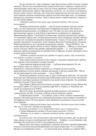 На дне океанов есть горы и равнины. Горы представляют собой отдельно стоящие
поднятия. Иногда они возвышаются над поверхностью воды и образуют острова. Но по
своим размерам такие горы не могут идти ни в какое сравнение с подводной системой
срединно-океанических хребтов. Протянувшись на 60 тыс. км, что почти в полтора раза
больше длины земного экватора, они гигантским ожерельем опутали всю нашу планету.
Свое название срединно-океанические хребты получили благодаря тому, что занимают
центральное положение в океанах. Лишь в Тихом океане «горное ожерелье» сдвинуто к
его восточной окраине.
- Найдите на физической карте мира срединный хребты. Что они вам
напоминают?
Срединно-океанические хребты — одни из самых активных участков земной
коры, где часто происходят землетрясения и извержения вулканов. Они являются
границами раздвигающихся литосферных плит. По мере того как плиты расходятся,
расплавленные породы из недр Земли устремляются к поверхности и закрывают
образовавшуюся брешь. Так рождается земная кора. Срединно-океанические хребты —
это подводные горные цепи, которые располагаются почти посередине океанов. Именно
поэтому они и называются срединно-океаническими. Только в Тихом океане хребет не
занимает срединного положения и носит название Восточно-Тихоокеанского поднятия.
Общая протяженность всех срединно-океанических хребтов — более 60 000 км. Это
самая грандиозная горная система на Земле! Ширина хребтов — 1000 км, а в некоторых
местах и больше. Высота над уровнем окружающих равнин — 2—3 км. Некоторые
вершины хребтов поднимаются над уровнем воды и образуют острова. Примером такого
острова является Исландия.
- Найдите срединно-океанические хребты на карте в атласе. Как называются
эти хребты в каждом из океанов?
Ложе океанов располагается по обе стороны от срединно-океанических хребтов.
Оно занимает около половины площади океанов.
Самые крупные формы рельефа ложа — глубоководные равнины. Их дно
(котловины) лежит на глубине от 3 до 6 км.
Поверхность подводных равнин покрывает ил, который состоит из пыли и
нерастворимых остатков мелких морских организмов. Слой ила тонкий (200—500 м),
так как накапливается очень медленно — 1 мм за 1000 лет.
Подводные равнины отделены друг от друга подводными хребтами. Это цепочки
потухших или действующих вулканов, протягивающиеся иногда на тысячи километров.
Вершины некоторых вулканов поднимаются над водой в виде островов. Это, например,
Гавайские острова в Тихом океане.
Гора Эверест (Джомолунгма) по высоте уступает потухшему вулкану Мауна-Кеа
на острове Гавайи. Его высота над уровнем моря 4205 м. Однако, от основания дна
океана он возвышается на 9100 м.
Другой не менее выдающейся формой рельефа океанского дна являются
глубоководные желоба. Это самые глубокие участки Мирового океана.
Глубоководные желоба — это длинные, узкие и очень глубокие океанические
впадины. Они располагаются над глубинными разломами, вдоль которых сталкиваются
литосферные плиты. Поэтому рядом с ними проявляется вулканизм и часты сильные
землетрясения.
- Найдите на физической карте мира подводные объекты темно-синего цвета.
Что это за объекты? (желоба или впадины).
Назовите некоторые из них. Попробуйте найти самую глубоководную.
Глубина Марианского желоба в Тихом океане достигает 11 022 м.
- Найдите его на карте и, учитывая масштаб карты, определите
протяженность.
Если бы на дно этого колоссального рва можно было поставить друг на друга две
горы, равные по высоте самой высокой горе России — Эльбрусу, то получившаяся гора
поднялась бы водой всего на 262 м над поверхностью земли.
Переходные зоны между материками и океанами включают шельф (материковую
отмель) и континентальный (материковый) склон (рассмотрите рис. 74, а в учебнике).
Шельф, или материковая отмель, — это затопленная часть материка до глубины 200 м.

 