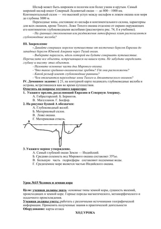 Шельф может быть широким и пологим или более узким и крутым. Самый
широкий шельф имеет Северный Ледовитый океан — до 800—1000 км.
Континентальный склон — это высокий уступ между шельфом и ложем океана или моря
до глубины 3000 м.
Переходные зоны, состоящие из шельфа и континентального склона, характерны
для всех океанов, кроме Тихого. Ложе Тихого океана отделено от окраин окружающих
его континентов глубоководными желобами (рассмотрите рис. 74, б в учебнике).
- На границах столкновения или раздвижения литосферных плит располагаются
глубоководные желоба?
III. Закрепление
- Давайте совершим морское путешествие от восточных берегов Евразии до
западных берегов Южной Америки через Тихий океан.
- Выберите параллель, вдоль которой вы будите совершать путешествие.
Перечислите все объекты, встречающиеся на вашем пути. Не забудьте определить
глубину и высоту этих объектов.
- Назовите основные части дна Мирового океана.
- Что такое срединно-океанические хребты? Где они расположены?
- Какой рельеф имеют глубоководные равнины?
- Чем отличаются переходные зоны Тихого и Атлантического океанов?
IV. Домашнее задание: § 21, на контурной карте подписать глубоководные желоба и
острова, встретившиеся вам во время путешествия.
Ответить на вопросы тестового характера:
1. Укажите пролив, разделяющий Евразию и Северную Америку.
A. Гибралтарский. Б. Берингов.
B. Магелланов. Г. Босфор.
2. На рисунке буквой А обозначен:
A. Глубоководный желоб.
Б. Материковый склон.
B. Ложе океана.
Г. Материковая отмель.

3. Укажите верное утверждение.
A. Самый глубокий океан Земли — Индийский.
Б. Средняя соленость вод Мирового океана составляет 35%о.
B. Большую часть гидросферы составляют подземные воды.
Г. Средиземное море является частью Индийского океана.

Урок №15 Человек и земная кора
Цели: ученики должны знать: основные типы земной коры, сущность явлений,
происходящих в земной коре. Горные породы магматического, метаморфического и
осадочного происхождения.
Ученики должны уметь: работать с различными источниками географической
информации. Применять полученные знания в практической деятельности
Оборудование: карты атласа
ХОД УРОКА

 