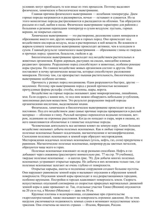 условиях могут преобладать те или иные из этих процессов. Поэтому выделяют
физическое, химическое и биологическое выветривание.
Главная причина физического выветривания — колебания температуры. Днем
горные породы нагреваются и расширяются, ночью — остывают и сужаются. Из-за
этого монолитные породы растрескиваются и распадаются на обломки. Так образуются
россыпи из глыб, щебня и песка. Физическое выветривание характерно для районов с
большими и резкими перепадами температур и сухим воздухом: пустынь, горных
вершин, не покрытых снегом.
Химическое выветривание — это растворение, разложение одних минералов и
образование вместо них других минералов и горных пород. Оно происходит под
воздействием кислорода воздуха, воды и растворенных в ней веществ. Во влажном и
жарком климате химическое выветривание происходит активнее, чем в холодном и
сухом. Главный результат химического выветривания — образование глины из твердых
и прочных пород: гранитов, базальтов, гнейсов и др.
Биологическое выветривание происходит под воздействием растительных и
животных организмов. Корни деревьев, растущих на скалах, наподобие клиньев
раздвигают трещины. Разрушению пород способствуют и животные, особенно роющие
норы грызуны. Но главное воздействие живых организмов состоит в другом. Они
поставляют в почву органические вещества, которые способствуют разложению
минералов. Поэтому там, где произрастает пышная растительность, биологическое
выветривание особенно активно.
Прочность у разных пород неодинакова. Одни разрушаются быстрее, другие —
медленнее. Поэтому при выветривании пород с разной прочностью возникают
причудливые формы рельефа: столбы, колонны, шары, ворота.
Воздействие на горные породы оказывают даже микроорганизмы, лишайники,
мхи. Если содрать с камня мох, то под ним можно обнаружить небольшие углубления,
заполненные рыхлым веществом. Это результат разрушения твердой породы
органическими кислотами, выделяемыми мхами.
Физическое, химическое и биологическое выветривание происходит везде и
постоянно. Под его воздействием даже самые прочные породы превращаются в рыхлый
материал — обломки и глину. Рыхлый материал переносится водными потоками, ветром, ледниками на огромные расстояния. Когда он попадает в озера, моря и океаны, из
него накапливаются обломочные и глинистые осадочные породы.
Человеческая деятельность все активнее влияет на земную кору. Самое большое
воздействие оказывает добыча полезных ископаемых. Как и любые горные породы,
полезные ископаемые бывают осадочными, магматическими и метаморфическими.
Скопления полезных ископаемых в земной коре образуют месторождения.
Месторождения осадочных полезных ископаемых (уголь, нефть, газ, соли) приурочены к
равнинам. Магматические полезные ископаемые, например руды цветных металлов,
образуются чаще всего в горах.
Полезные ископаемые извлекают из недр разными способами. Нефть и газ
добывают через скважины (рассмотрите внимательно рис. 77 на стр. 79 учебника),
твердые полезные ископаемые — в шахтах (рис. 78). Для добычи многих полезных
ископаемых устраивают открытые карьеры. Но добыча в них возможна только там, где
полезные ископаемые залегают не очень глубоко от поверхности.
Открытые карьеры, шахты и подземные сооружения создают большие пустоты.
Они нарушают равновесие земной коры и вызывают опускания и обрушения земной
поверхности. Опускания земной коры происходят и под разрастающимися городами,
особенно крупными. Постройки в городах вдавливают поверхность земли. Скорость
искусственных опусканий соизмерима со скоростью природных вертикальных движений
земной коры и даже превышает ее. Так, отдельные участки Токио (Япония) опускаются
на 20 см в год, а Мехико (Мексика) — даже на 30 см.
Крупные плотины и водохранилища, создаваемые при строительстве
гидроэлектростанций, также оказывают на поверхность огромное давление. Из-за этих
нагрузок увеличивается подвижность земных слоев и возникают искусственные землетрясения. Они отмечены во многих странах — Италии, Франции, России.

 