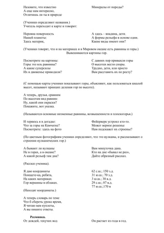 Назовите, что известно
А еще нам интересно,
Отличишь ли ты в природе

Минералы от породы?

(Ученики определяют названия.)
Учитель переходит к карте и говорит:
Неровна поверхность
Нашей планеты:
Здесь материк,

А здесь – впадина, дети.
А формы рельефа в основе одни.
Какие виды имеют они?

(Ученики говорят, что и на материках и в Мировом океане есть равнины и горы.)
Вывешиваются картины гор.
Посмотрите на картины:
Горы это иль равнины?
А какие суперсилы
Их в движенье приводили?

С давних пор привыкли горы
О высотах вести споры.
Трудно, дети, или просто
Вам расставить их по росту?

(С помощью карты ученики показывают горы, объясняют, как пользоваться шкалой
высот, называют принцип деления гор по высоте).
А теперь, друзья, сравним
По высотам вид равнин:
Ну, какой они окраски?
Покажите, вот указка.
(Называются основные низменные равнины, возвышенности и плоскогорья.)
И теряюсь я в догадке:
Что за горы на Камчатке?
Посмотрите: здесь на фото

Фейерверк устроил кто-то.
Может верное решенье
Нам подскажет их строенье?

(По цветным фотографиям ученики определяют, что это вулканы, и рассказывают о
строении вулканических гор.)
А бывают ли вулканы
Не в горах, а в океане?
А какой рельеф там дна?

Вам минуточка дана.
Кто на дне «бывал не раз»,
Дайте образный рассказ.

(Рассказ ученика).
Я даю координаты
Поищете-ка, ребята,
На каких материках
Гор вершины в облаках.

62 с.ш.; 150 з.д.
31 ю.ш.; 70 з.д.
3 ю.ш.; 38 в.д.
29 с.ш.; 87 в.д.
77 ю.ш.;170 в

(Находят координаты.)
А теперь словарь по теме
Что б сберечь урока время,
Я читаю вам куплеты,
А вы пишите ответы.
Разминка.
От дождей, текучих вод

Он растает из года в год.

 