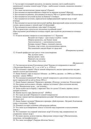 2. Где на карте полушарий находятся, по вашему мнению, места наибольшей и
наименьшей толщины земной коры? (Горы - наибольшая толщина, океанские впадины наименьшая)
3. Что такое магматическая горная порода? (Гранит)
4. Как называется воронкообразное отверстие на вершине вулкана? (Кратер)
5. Как называется равнина, находящаяся на высоте 500 м от уровня моря? (Плоскогорье)
6. Как называется потухший вулкан на Кавказе? (Эльбрус)
7. Как называется источник, периодически выбрасывающий горячую воду и пар?
(Гейзер)
8. Как называется высокочувствительный прибор, фиксирующий самые незначительные
толчки, происходящие в земной коре? (Сейсмограф)
9. Как называются высочайшие горы мира? (Гималаи)
10. Что происходит в результате медленных колебаний суши?
(При опускании увеличивается площадь морей, при поднятии увеличивается площадь
суши)
11. О каком явлении говорится в стихотворении А. С. Пушкина
Везувий зев открыл - дым хлынул клубом - пламя
Широко развилось, как боевое знамя
Земля волнуется - с шатнувшихся колонн
Кумиры падают! Народ, гонимый страхом,
Толпами, стар и млад, под воспаленным прахом,
Под каменным дождем бежит из града вон.
(Извержение вулкана)
12. О какой профессии идет речь в этом стихотворении:
Мы, вулкана сыны...
Кратер гремит, маня.
Выведать мы должны
Все тайны у бога огня.
(Вулканолог)
13. Где находится вулкан Ключевская сопка? Каковы его координаты и высота?
( Полуостров Камчатка, 56 ° с. ш. и 161° в. д., 4750 м.)
14. Что называют горами? (Части земной поверхности, высоко приподнятые над равниной и сильно расчлененные)
15. Какие бывают горы по высоте? (Низкие - до 2000 м, средние - от 2000 м до 3000 м,
высокие - свыше 3000м.)
16. Что называется равниной? (Части земной поверхности с различием относительных
высот неровностей на ней не более 200 м.)
17. Какие бывают равнины? Приведите примеры. (Плоские, холмистые. Плоскогорье)
18. Как можно использовать гейзеры, горячие источники? (Дня отопления жилищ,
теплиц. Минеральные воды – для лечения.)
19. Зачем нужно вести борьбу с оврагами? Как это делать? (Сажать деревья, пахать
поперек склонов.)
20. Какова высота горы Джомолунгма? (8848м.)
21. Что такое рельеф? (Неровности земной поверхности)
22. Какова главная причина формирования рельефа? (Взаимодействие внутренних и
внешних сил)
23. Какие бывают вулканы? Приведите примеры. (Действующие - Везувий, Ключевская
сопка, и потухшие -Эльбрус).
24. Покажите на карте основные сейсмические районы.
25. Что такое культивирование земель? (Система мер сохранения и использования
земель.)
26. Что понимают под охраной земельных недр? (Систему мер, направленных на
сохранение земных недр.)
27. На какие группы делятся породы, образующие земную кору? (Магматические,
осадочные, метаморфические.)
28. Что такое литосфера? (Твердая оболочка Земли.)

 