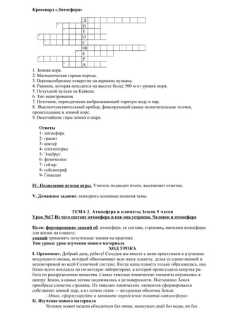 Кроссворд «Литосфера»
Л
И
Т
О
С
Ф
Е
Р
А
1
2
3
4
5

6

7
8
9

1. Земная кора.
2. Магматическая горная порода.
3. Воронкообразное отверстие на вершине вулкана.
4. Равнина, которая находится на высоте более 500 м от уровня моря.
5. Потухший вулкан на Кавказе.
6. Тип выветривания.
7. Источник, периодически выбрасывающий горячую воду и пар.
8. Высокочувствительный прибор, фиксирующий самые незначительные толчки,
происходящие в земной коре.
9. Высочайшие горы земного шара.
Ответы
1- литосфера
2- гранит
3- кратер
4- плоскогорье
5- Эльбрус
6- физическое
7- гейзер
8- сейсмограф
9- Гималаи
IV. Подведение итогов игры. Учитель подводит итоги, выставляет отметки.
V. Домашнее задание: повторить основные понятия темы.
ТЕМА 2. Атмосфера и климаты Земли 5 часов
Урок №17 Из чего состоит атмосфера и как она устроена. Человек и атмосфера
Цели: формирование знаний об: атмосфере, ее составе, строении, значении атмосферы
для жизни на планете;
умений применять полученные знания на практике
Тип урока: урок изучения нового материала
ХОД УРОКА
I. Оргмомент. Добрый день, ребята! Сегодня мы вместе с вами приступаем к изучению
воздушного океана, который обволакивает всю нашу планету, делая ее единственной и
неповторимой во всей Солнечной системе. Когда наша планета только образовалась, она
более всего походила на гигантскую лабораторию, в которой происходила кипучая работа по распределению вещества. Самые тяжелые химические элементы опускались к
центру Земли, а самые легкие поднимались к ее поверхности. Постепенно Земля
приобрела слоистое строение. Из тяжелых химических элементов сформировался
собственно земной шар, а из легких газов — воздушная оболочка Земли.
- Итак, сформулируйте и запишите определение понятия «атмосфера»
II. Изучение нового материала
Человек может недели обходиться без пищи, несколько дней без воды, но без

 