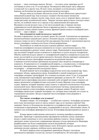 воздуха — лишь считанные минуты. Воздух — это смесь газов, примерно на 4/5
состоящая из азота и на 1/5 из кислорода. Оставшуюся небольшую часть образуют
углекислый газ и другие газы. Из всех газов, входящих в состав воздуха, наиболее
важным для большинства живых организмов является кислород.
Воздух никогда не бывает абсолютно сухим. В нем обязательно присутствует
невидимый водяной пар. Еще в воздухе «плавает» бесчисленное множество
микроскопических твердых частиц: сажа, песок, пыль, соль от морских брызг, пыльца и
споры растений, вулканический пепел. Твердые частицы присутствуют в воздухе повсеместно, но особенно много их в городах и над оживленными автотрассами.
Входящие в состав воздуха газы, в том числе водяной пар, и твердые частицы
удерживаются силой притяжения Земли и вращаются вместе с земным шаром.
Воздушную пленку нашей планеты ученые Древней Греции назвали атмосферой (греч.
«атмос» — пар и «сфера» — шар).
Как изменяются свойства воздуха с высотой?
Человек в привычных для него условиях дышит без усилий. Альпинистам на вершинах восьмитысячниках каждый вдох дается с большим трудом, а космонавты в открытом
космосе и вовсе не могут обходиться без кислородных баллонов. С увеличением высоты
воздух атмосферы становится все более и более разреженным.
Различаются ли свойства воздуха в разных районах земного шара?
Свойства атмосферного воздуха изменяются не только с увеличением высоты. Они
также неодинаковы в разных точках земного шара. Раскаленный и запыленный воздух
над пустыней Сахарой сильно отличается от морозного и сухого воздуха Антарктиды.
Обычно свойства воздуха зависят от географической широты и поверхности (суша или
вода), над которой он долгое время находился. Большие объемы примерно одинакового
по свойствам воздуха тропосферы называются воздушными массами.
Главными отличительными признаками воздушных масс являются температура и
влажность. В зависимости от географической широты, а, следовательно, и температуры
выделяют экваториальные, тропические, умеренные и арктические (в Южном
полушарии — антарктические) воздушные массы.
В самой нижней части атмосферы сосредоточен почти весь водяной пар. Здесь
возникают облака, зарождаются грозы. Ближайший к земной поверхности слой
атмосферы называют тропосферой. Его толщина составляет около 15 км. Следующий
слой, называемый стратосферой, простирается примерно до высоты 50—55 км. В
нижней части стратосферы находится озоновый слой, который поглощает опасное для
живых организмов ультрафиолетовое излучение Солнца, Верхние слои атмосферы
служат экраном, который защищает нашу планету от вредного космического излучения,
космической пыли. Прилетевшие к Земле космические частицы, взаимодействуя с
воздухом верхних слоев атмосферы, вызывают полярные сияния. В верхних слоях
атмосферы происходит сгорание метеорных тел, которые видел каждый, кто следил за
«падающими звездами». Воздух в верхней части атмосферы очень разрежен и
наэлектризован.
Что значит атмосфера для человека?
Недаром говорят, что атмосфера — голубой щит планеты. Атмосфера составляет
всего одну миллионную долю от массы земного тара, но ее значение огромно! Она
защищает Землю от большинства метеоритов и ультрафиолетовых лучей, чрезмерного
охлаждения и перегревания. Кислород, содержащийся в воздухе, обеспечивает жизнь. В
нижнем слое атмосферы формируется погода. В атмосфере распространяются запахи и
звуки.
В наше время хозяйственная деятельность человека приобрела огромные
масштабы. Транспорт и промышленные предприятия особенно сильно загрязняют
воздух в давно освоенных и густо заселенных районах планеты. Люди стараются
придумать новые технологии, сокращающие вредные отходы производств. Инженеры
разрабатывают все более совершенные модели автомобилей, которые
выделяют меньше ядовитых отработанных газов. В больших городах уделяют много
внимания посадке деревьев, особенно вдоль магистралей.
На Земле природа пока поддерживает равновесие (баланс): кислорода
производится примерно столько же, сколько и потребляется. Но некоторые страны

 