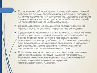  Пользователю сайта доступны главные действия с плиткой:
переход по ссылке; забрать плитку в «карман»; поставить
плитку из «кармана» или «сундука». Пользователь собирает
плитки из ячеек в карман, при этом освобождаемая ячейка
на поле отображается цветом подложки.
 Если пользователь не решил, куда поставить плитку на
игровом поле, то он может переместить еѐ в сундук.
 Существует специальная плитка «стикер», которая не имеет
рамки и картинки и может занимать несколько ячеек, а
самое главное, текст стикера программируется
пользователем или разработчиком. Только в пустую ячейку
поля пользователь может разместить плитку из кармана.
Для размещаемой из кармана плитки выполняется
автоматическое определение цвета фона.

 Поле имеет цветной фон или градацию двух цветов или
картинку подложки, которую изменяет пользователь.
Различают тематические картинки подложки: «голубой
океан», «лунная поверхность», «крупная
листва», «континенты планеты».

 