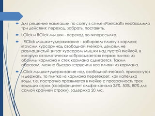  Для решение навигации по сайту в стиле «Pixelcraft» необходимо
три действия: переход, забрать, поставить.
 LClick и RClick мышки - переход по гиперссылке.


RClick мышки+удерживание - забираем плитку в карман;
«трусим курсор» над свободной ячейкой, делаем не
размашистый зигзаг курсором мышки над пустой ячейкой, в
которую автоматически «сбрасывается» первая плитка из
обоймы кармана и стек кармана сдвигается. Таким
образом, можно быстро «струсить» все плитки из кармана.

 LClick мышки+удерживание над свободной ячейкой, прикоснутся
и держать, то плитка из кармана перетекает, как капелька
воды, т.е. построчно проявляется в ячейке с прозрачность трех
ведущих строк {коэффициент альфа-канала 25%, 50%, 80% для
самой крайней строки}, задержка 20 мс.

 
