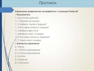 Протокол
Управление графическим интерфейсом с помощью Pixelcraft
1 Пользователь
1.1 Доступные действия
1.1.1 Переход по ссылке
1.1.2 Забрать плитку в "карман"
1.1.3 Поставить плитку из "сундука"
1.1.4 Выбрать фон поля
1.1.5 Выбрать текст "стикера"
1.1.6 Поставить плитку из "кармана"
1.1.7 Задать текст стикера
2 Элементы управления
2.1 Мышь
2.1.1 RClick+удерживание
2.1.2 LClick+удерживание
2.1.3 LClick
2.1.4 Курсор
2.1.5 Ползунок

 