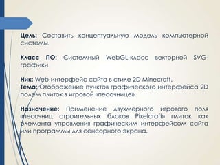 Цель: Составить концептуальную модель компьютерной
системы.
Класс ПО:
графики.

Системный

WebGL-класс

векторной

SVG-

Ник: Web-интерфейс сайта в стиле 2D Minecraft.
Тема: Отображение пунктов графического интерфейса 2D
полем плиток в игровой «песочнице».

Назначение: Применение двухмерного игрового поля
«песочниц строительных блоков Pixelcraft» плиток как
элемента управления графическим интерфейсом сайта
или программы для сенсорного экрана.

 