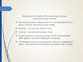 Навигация по сайту в 2D поле «песочницы»
прямоугольных плиток.
 Поле размечено невидимой или полупрозрачной к
фону сеткой прямоугольных ячеек.
 Ячейка - это пустое место поля.

 Плитка – это занятая ячейка поля .
 Группа рядом стоящих плиток имеет одинаковый
цвет фона, поэтому образует «остров».
 Уменьшив поле до минимума, получим цифровую
карту, где группа плиток будут выглядеть как остров.

 