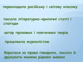 перекладала російську і світову класику
писала літературно-критичні статті і
спогади
автор прозових і поетичних творів
працювала журналістом
боролася за право говорити, писати й
друкувати книжки рідною мовою

 