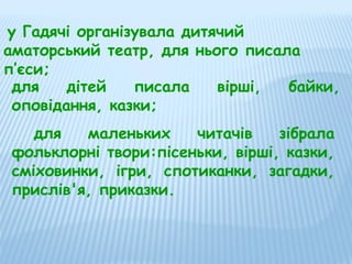 у Гадячі організувала дитячий
аматорський театр, для нього писала
п’єси;
для
дітей
писала
вірші,
байки,
оповідання, казки;
для
маленьких
читачів
зібрала
фольклорні твори:пісеньки, вірші, казки,
сміховинки, ігри, спотиканки, загадки,
прислів'я, приказки.

 