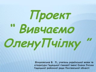 Проект
“ Вивчаємо
ОленуПчілку ”
Вінцковська В. П., учитель української мови та
літератури Гадяцької гімназії імені Олени Пчілки
Гадяцької районної ради Полтавської області

 