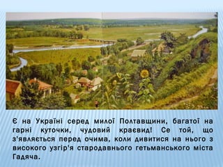 Є на Україні серед милої Полтавщини, багатої на
гарні куточки, чудовий краєвид! Се той, що
з'являється перед очима, коли дивитися на нього з
високого узгір'я стародавнього гетьманського міста
Гадяча.

 