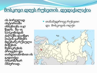 მოსკოვი დღეს რუსეთის დედაქალაქია
ის პირველად
ისტორიაში
იხსენიება 1147
წელს. მე–15
საუკუნიდან
ქალაქმა დაიწყო
თავის გარშემო
მდებარე რუსული
მიწების
შემოკრების
პროცესი და
თანდათანობით ის
გადაიქცა
უზარმაზარ
იმპერიად.

 თანამედროვე რუსეთი

და მოსკოვის ოლქი

 