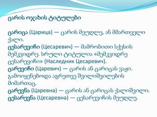 ცარის ოჯახის ტიტულები
ცარიცა (Царица) — ცარის მეუღლე, ან მმართველი
ქალი.
ცესარევიჩი (Цесаревич) — მამრობითი სქესის
მემკვიდრე. სრული ტიტულია «მემკვიდრე
ცესარევიჩი» (Наследник Цесаревич).
ცარევიჩი (Царевич) — ცარის ან ცარიცას ვაჟი.
გამოიყენებოდა აგრეთვე შვილიშვილების
მიმართაც.
ცარევნა (Царевна) — ცარის ან ცარიცას ქალიშვილი.
ცესარევნა (Цесаревна) — ცესარევიჩის მეუღლე.

 