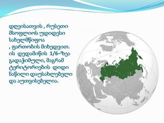 დღეისათვის , რუსეთი
მსოფლიოს უდიდესი
სახელმწიფოა
, ფართობის მიხედვით.
ის დედამიწის 1/6–ზეა
გადაჭიმული, მაგრამ
ტერიტორიების დიდი
ნაწილი დაუსახლებელი
და აუთვისებელია.

 