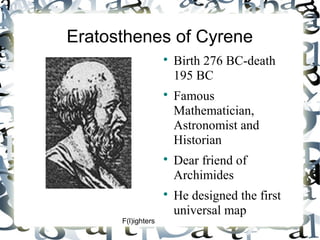 Eratosthenes of Cyrene








F(l)ighters

Birth 276 BC-death
195 BC
Famous
Mathematician,
Astronomist and
Historian
Dear friend of
Archimides
He designed the first
universal map

 