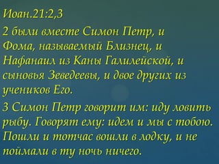 Иоан.21:2,3
2 были вместе Симон Петр, и
Фома, называемый Близнец, и
Нафанаил из Каны Галилейской, и
сыновья Зеведеевы, и двое других из
учеников Его.
3 Симон Петр говорит им: иду ловить
рыбу. Говорят ему: идем и мы с тобою.
Пошли и тотчас вошли в лодку, и не
поймали в ту ночь ничего.

 