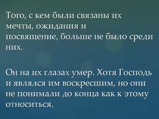 Того, с кем были связаны их
мечты, ожидания и
посвящение, больше не было среди
них.
Он на их глазах умер. Хотя Господь
и являлся им воскресшим, но они
не понимали до конца как к этому
относиться.

 