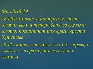 Фил.3:18,19
18 Ибо многие, о которых я часто
говорил вам, а теперь даже со слезами
говорю, поступают как враги креста
Христова.
19 Их конец - погибель, их бог - чрево, и
слава их - в сраме, они мыслят о
земном.

 