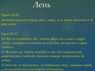 Лень
Прит.19:24
Ленивый опускает руку свою в чашу, и не хочет донести ее до
рта своего.
Евр.6:10-12
10 Ибо не неправеден Бог, чтобы забыл дело ваше и труд
любви, которую вы оказали во имя Его, послужив и служа
святым.
11 Желаем же, чтобы каждый из вас, для совершенной
уверенности в надежде, оказывал такую же ревность до
конца,
12 дабы вы не обленились, но подражали тем, которые верою
и долготерпением наследуют обетования.

 