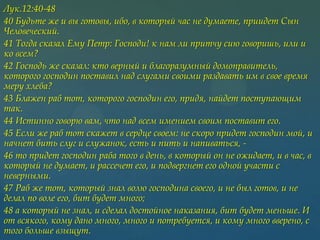 Лук.12:40-48
40 Будьте же и вы готовы, ибо, в который час не думаете, приидет Сын
Человеческий.
41 Тогда сказал Ему Петр: Господи! к нам ли притчу сию говоришь, или и
ко всем?
42 Господь же сказал: кто верный и благоразумный домоправитель,
которого господин поставил над слугами своими раздавать им в свое время
меру хлеба?
43 Блажен раб тот, которого господин его, придя, найдет поступающим
так.
44 Истинно говорю вам, что над всем имением своим поставит его.
45 Если же раб тот скажет в сердце своем: не скоро придет господин мой, и
начнет бить слуг и служанок, есть и пить и напиваться, 46 то придет господин раба того в день, в который он не ожидает, и в час, в
который не думает, и рассечет его, и подвергнет его одной участи с
неверными.
47 Раб же тот, который знал волю господина своего, и не был готов, и не
делал по воле его, бит будет много;
48 а который не знал, и сделал достойное наказания, бит будет меньше. И
от всякого, кому дано много, много и потребуется, и кому много вверено, с
того больше взыщут.

 
