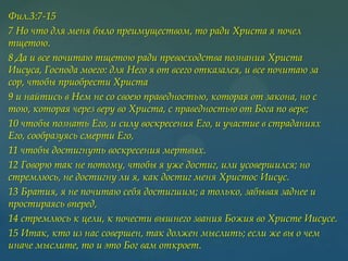 Фил.3:7-15
7 Но что для меня было преимуществом, то ради Христа я почел
тщетою.
8 Да и все почитаю тщетою ради превосходства познания Христа
Иисуса, Господа моего: для Него я от всего отказался, и все почитаю за
сор, чтобы приобрести Христа
9 и найтись в Нем не со своею праведностью, которая от закона, но с
тою, которая через веру во Христа, с праведностью от Бога по вере;
10 чтобы познать Его, и силу воскресения Его, и участие в страданиях
Его, сообразуясь смерти Его,
11 чтобы достигнуть воскресения мертвых.
12 Говорю так не потому, чтобы я уже достиг, или усовершился; но
стремлюсь, не достигну ли я, как достиг меня Христос Иисус.
13 Братия, я не почитаю себя достигшим; а только, забывая заднее и
простираясь вперед,
14 стремлюсь к цели, к почести вышнего звания Божия во Христе Иисусе.
15 Итак, кто из нас совершен, так должен мыслить; если же вы о чем
иначе мыслите, то и это Бог вам откроет.

 