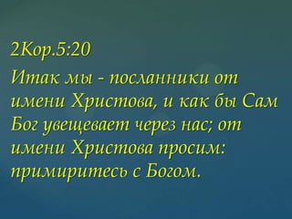 2Кор.5:20
Итак мы - посланники от
имени Христова, и как бы Сам
Бог увещевает через нас; от
имени Христова просим:
примиритесь с Богом.

 