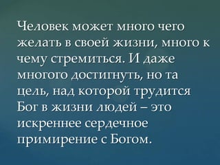 Человек может много чего
желать в своей жизни, много к
чему стремиться. И даже
многого достигнуть, но та
цель, над которой трудится
Бог в жизни людей – это
искреннее сердечное
примирение с Богом.

 