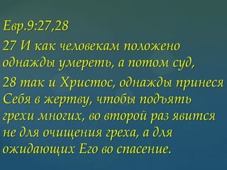 Евр.9:27,28
27 И как человекам положено
однажды умереть, а потом суд,
28 так и Христос, однажды принеся
Себя в жертву, чтобы подъять
грехи многих, во второй раз явится
не для очищения греха, а для
ожидающих Его во спасение.

 
