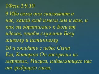 1Фесс.1:9,10
9 Ибо сами они сказывают о
нас, какой вход имели мы к вам, и
как вы обратились к Богу от
идолов, чтобы служить Богу
живому и истинному
10 и ожидать с небес Сына
Его, Которого Он воскресил из
мертвых, Иисуса, избавляющего нас
от грядущего гнева.

 